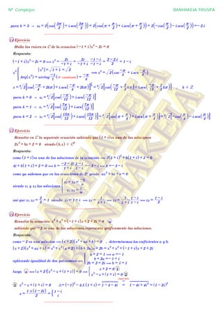 ^ h ^ h^ h
para k = 3 A z3 = 2 cos
2
3r
` j+ i.sen
2
3r
` j` j = 2 cos r +
2
r
_ i+ i.sen r +
2
r
_ i` j = 2 -cos
2
r
_ i- i.sen
2
r
_ i` j =- 2.i
................................................................
14 Ejercicio
Halla las raices en C de la ecuacion -1 + i^ hz
3
- 2i = 0
Respuesta:
-1 + i^ hz
3
- 2i = 0 , z
3
=
-1 + i
2i
=
-1 + i
2i
-1 - i
-1 - i
=
2
2 - 2.i
= 1 - i
z
3
Arg z
3
^ h = arctag
1
-1
4º cuadrante^ h =
4
-r
z
3
= 1 + 1 = 2
* ( z
3
= 2 cos
4
-r + i.sen
4
-r_ i
z = 26
cos
4
-r + 2kr_ i+ i.sen
4
-r + 2kr_ i8 B3
1
= 26
cos
12
-r +
3
2
kr` j+ i.sen
12
-r +
3
2
kr` j8 B , k d Z
para k = 0 A z0 = 26
cos
12
-r_ i+ i.sen
12
-r_ i8 B
para k = 1 A z1 = 26
cos
12
7r
` j+ i.sen
12
7r
` j8 B
para k = 2 A z2 = 26
cos
12
15r
` j+ i.sen
12
15r
` j8 B = 26
cos r +
4
r
_ i+ i.sen r +
4
r
_ i8 B = 26
-cos
4
r
_ i- i.sen
4
r
_ i8 B
................................................................
15 Ejercicio
Resuelve en C la seguiente ecuación sabiendo que 1 + i^ hes una de las soluciones
2z
2
+ bz + 2 = 0 siendo b,z^ h d C2
Respuesta:
como 1 + i^ hes una de las soluciones de la ecuación ( 2 1 + i^ h2
+ b 1 + i^ h + 2 = 0
4i + b 1 + i^ h + 2 = 0 , b =
1 + i
-2 - 4i
1 - i
1 - i
=- 3 - i , b =- 3 - i
como ya sabemos que en las ecuaciones de 2º grado az
2
+ bz + c = 0
siendo z1 y z2 las soluciones
z1 .z2 =
a
c
z1 + z2 =
a
-b
*
asi que z1 .z2 =
2
2
= 1 siendo z1 = 1 + i ( z2 =
1 + i
1
, z2 =
1 + i
1
1 - i
1 - i
, z2 =
2
1 - i
................................................................
16 Ejercicio
Resuelve la ecuación: z
3
+ z
2
+ -1 + i^ hz + 2 + 2i = 0 a
sabiendo que - 2 es una de las soluciones,representa graficamente las soluciones.
Respuesta:
como - 2 es una solucion ( z + 2^ h z
2
+ az + b^ h = 0 , determinemos los coeficientes a y b.
z + 2^ h z
2
+ az + b^ h = z
3
+ z
2
a + 2^ h + b + 2a^ hz + 2b = z
3
+ z
2
+ -1 + i^ hz + 2 + 2i
aplicando igualdad de dos polinomios (
2b = 2 + 2i ( b = 1 + 1
b + 2a =- 1 + i
a + 2 = 1 ( a =- 1
)
luego a , z + 2^ h z
2
- z + 1 + i^ h6 @ = 0 (
z
2
- z + 1 + i^ h = 0 2
z + 2 = 0 1
(
2 z
2
- z + 1 + i^ h = 0 3= -1^ h2
- 4.1. 1 + i^ h = 1 - 4 - 4i
6 7 844444 44444
=
fijate bién
?
1 - 4i + 4i
2
6 7 8444444 444444
= 1 - 2i^ h2
z =
2
1 ! 1 - 2i^ h
=
i
1 - i$
................................................................
Nº Complejos BANHAKEIA-TRUSPA
 