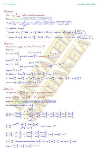 17 Ejercicio
Sea z =
1 + i.taga
1
halla su modulo y argumento.
Respuesta: Recuerda: cos -a^ h = cosa , sen -a^ h =- sena
z =
1 + i.taga
1
=
cosa
cosa + i.sena
1
=
cosa + i.sena
cosa
cosa - i.sena
cosa - i.sena
=
cos
2
a + sen
2
a
cosa cosa - i.sena^ h
z = cosa cosa - i.sena^ h
** si cosa 2 0 ,
2
-r + 2kr 1 a 1
2
r + 2kr k d Z^ h ( z = cosa cos -a^ h + i.sen -a^ h^ h
Arg z^ h =-a
z = cosa
(
** si cosa 1 0 ,
2
r + 2kr 1 a 1
2
3r + 2kr k d Z^ h ( z =- cosa cos r - a^ h + i.sen r - a^ h^ h
Arg z^ h = r - a
z =- cosa
(
................................................................
18 Ejercicio
Calcula el nº complejo z = 1 + i 3^ h
5
+ 1 - i 3^ h
5
Respuesta:
sea z1 = 1 + i 3
Arg z1^ h = arctag
1
3
1º cuadrante^ h =
3
r
z1 = 1 + 3 = 2
* ( z1 = 2.e
i 3
r
luego z1^ h5
= 2
5
.e
i 3
5r
sea z2 = 1 - i 3
Arg z2^ h = arctag
1
- 3
4º cuadrante^ h =
3
-r
z2 = 1 + 3 = 2
* ( z2 = 2.e
i 3
-r
luego z2^ h5
= 2
5
.e
i
3
-5r
Por último z = 2
5
cos
3
5r + i.sen
3
5r
` j + 2
5
cos
3
-5r + i.sen
3
-5r` j
z = 2
5
cos
3
5r + i.sen
3
5r
` j + 2
5
cos
3
5r - i.sen
3
5r
` j = 2.2
5
.cos
3
5r
= 2
6
.cos r +
3
2r
` j =- 2
6
.cos
3
2r
` j
z =- 2
6
.cos r -
3
r
_ i = 2
6
.cos
3
r
_ i = 2
6
2
1
= 2
5
................................................................
19 Ejercicio
Transformar z =
1 - a.i
1 + a.i
a d R^ h a la forma trigonometrica.
calcula
3 - i 3
3 + i 3
, w =
1 - i
1 + i
, w
93
y Lnw
93
Respuesta: Recuerda: cos2a = cos
2
a - sen
2
a sen2a = 2.sena.cosa
haciendo cambio variable a = tag
2
a
1 - a.i
1 + a.i
=
1 - i.tag
2
a
1 + i.tag
2
a
=
1 - i.
cos
2
a
sen
2
a
1 + i.
cos
2
a
sen
2
a
=
cos
2
a - i.sen
2
a
cos
2
a + i.sen
2
a
=
cos
2
a - i.sen
2
a
cos
2
a + i.sen
2
a
cos
2
a + i.sen
2
a
cos
2
a + i.sen
2
a
1 - a.i
1 + a.i
=
cos
2
2
a + sen
2
2
a
cos
2
2
a - sen
2
2
a + 2i.sen
2
a
cos
2
a
= cosa + i.sena = e
i.a
3 - i 3
3 + i 3
=
1 - i.
3
3
1 + i.
3
3
=
1 - i.tag
6
r
1 + i.tag
6
r
=
cos
6
r - i.sen
6
r
cos
6
r + i.sen
6
r
= cos
3
r + i.sen
3
r
= e
i.
3
r
w =
1 - i
1 + i
A haciendo cambio variable tag
2
a
= 1 = tag
4
r
(
2
a
=
4
r + kr ( a =
2
r + 2kr
luego w =
1 - i
1 + i
= cos
2
r + i.sen
2
r
= i = e
i. 2
r
Nº Complejos BANHAKEIA-TRUSPA
 