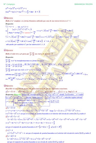 1 i
w
93
= w
4
^ h23
.w = i
4
^ h23
.i = i
Lnw
93
= Ln i^ h = Lne
i. 2
r
= i.
2
r + 2kr k d Z
................................................................
20 Ejercicio
Halla el nº complejo z en forma binomica sabiendo que una de sus raices tercera es 1 - i
Respuesta:
z3
= 1 - i , sea z0 = 1 - i
z0
Argz0 = arctag
1
-1
4º cuadrante^ h =
4
-r
z0 = 1^ h2
+ -1^ h2
= 2
* ( z0 = 2 cos
4
-r + 2kr_ i + i.sen
4
-r + 2kr_ i` j
z3
= 2 cos
4
-r + 2kr_ i + i.sen
4
-r + 2kr_ i` j , z = 2^ h
3
cos
4
-r + 2kr_ i + i.sen
4
-r + 2kr_ i` j
3
z = 2 2 cos
4
-3r + 2 lk r` j + i.sen
4
-3r + 2 lk r` j` j lk = 0 , 1 , 2
sólo queda por sustituir lk por los valores de 0 , 1 , 2
................................................................
21 Ejercicio
Halla el valor de a y b para que
2 - 2i
b - ai
sea real y de modulo 2
Respuesta:
2 - 2i
b - ai
lo 1º la transformaremos en forma binomica
2 - 2i
b - ai
=
2 - 2i
b - ai
2 + 2i
2 + 2i
=
4 + 4
2b + 2a + i 2b - 2a^ h
=
8
2b + 2a + 2i b - a^ h
=
4
b + a + i b - a^ h
2 - 2i
b - ai
para que sea real ( b - a = 0 , a = b
sabemos que
2 - 2i
b - ai
=
4
b + a + i b - a^ h
=
4
a + b` j
2
+
4
b - a` j
2
= 2 ,
16
a
2
+ 2ab + b
2
+ a
2
- 2ab + b
2
= 2 +
,
16
2a
2
+ 2b
2
= 2 , a
2
+ b
2
= 16 , a
2
+ a
2
= 16 , a
2
= 8 , a = b
-2 2
2 2
(
................................................................
22 Ejercicio
Describir el conjunto de puntos del plano determinado por las seguientes ecuaciones.
a z - i # 2 , b z - 2 2 z - 1 , c z.z 2 4 , d z - 3i = 2 , e z 1 1 y Img z^ h 2 0
Respuesta: Recuerda: Ecuación circonferencia: x - a^ h2
+ y - b^ h2
= r
2
siendo a,b^ hcentro , r = radio
x - a^ h2
+ y - b^ h2
# r
2
A solución región interna x - a^ h2
+ y - b^ h2
$ r
2
A solución región externa
z = a + bi
afijo de z = a,b^ h
parte Imaginaria = Img z^ h = b
parte real = Re z^ h = a
_
`
a
bbbbb
bbbb
Z
[

]]]]]
]]]]
, z = a - bi z
2
= z.z
a z - i # 2
z - i = a + bi - i = a + i b - 1^ h , z - i = a
2
+ b - 1^ h2
luego z - i # 2 + a
2
+ b - 1^ h2
# 2 ,
+ a
2
+ b - 1^ h2
# 4 asi que el conjunto de puntos buscados es el interior del circulo de centro 0,1^ h y radio 2
b z - 2 2 z - 1
z - 2 2 z - 1 , a - 2^ h2
+ b
2
2 a - 1^ h2
+ b
2
, a - 2^ h2
+ b
2
2 a - 1^ h2
+ b
2
, a - 2^ h2
2 a - 1^ h2
, a
2
- 4a + 4 2 a
2
- 2a + 1 ,- 2a 2- 3 ,- 2a 2- 3 , a 1
2
3
asi que el conjunto de puntos buscados es S = a + bi/a 1
2
3
y a,b^ h d R2
$ .
c z.z 2 4
z.z = z
2
= a
2
+ b
2
2 4 asi que el conjunto de puntos buscados es el exterior del circulo de centro 0,0^ h y radio 2
d z - 3i = 2
z - 3i = 2 , a
2
+ b - 3^ h2
= 2 , a
2
+ b - 3^ h2
= 4 = 2
2
asi que el conjunto de puntos buscados es un circulo de centro 0,3^ h y radio 2
Nº Complejos BANHAKEIA-TRUSPA
 