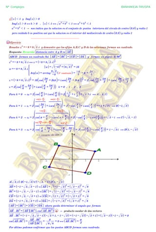^ h
e z 1 1 y Img z^ h 2 0
Img z^ h 2 0 , b 2 0 , z 1 1 , a
2
+ b
2
1 1 , a
2
+ b
2
1 1
a
2
+ b
2
1 1 A nos indica que la solucion es el conjunto de puntos interiores del circulo de centro 0,0^ h y radio 1
pero cuidado b es positiva asi que la solucion es el interior del mediocirculo de centro 0,0^ h y radio 1
................................................................
23 Ejercicio
Resuelve z
4
=- 8 + 8 3 .i y demuestre que los afijos A,B,C y D de las soluciones forman un cuadrado.
Respuesta: Recuerda: distancia entre A y B es AB
ABCD forman un cuadrado Ssi AB = BC = CD = DA y forman un angulo de 90
0
z
4
=- 8 + 8 3 .i , z = -8 + 8 3 .i^ h4
1
w =- 8 + 8 3 .i
Arg w^ h = arctag
-8
8 3
2º cuadrante^ h =
3
-r + r =
3
2r
w = -8^ h2
+ 8 3^ h
2
= 16
Z
[

]]]]]
]]]]
z = -8 + 8 3 .i^ h4
1
= 16 cos
3
2r + 2kr` j+ i.sen
3
2r + 2kr` j` j4
1
= 2 cos
12
2r +
2
kr
` j+ i.sen
12
2r +
2
kr
` j` j
z = 2 cos
6
r +
2
kr
` j+ i.sen
6
r +
2
kr
` j` j k = 0 , 1 , 2 , 3
Para k = 0 A z0 = 2 cos
6
r
_ i+ i.sen
6
r
_ i` j = 2
2
3
+ i
2
1c m = 3 + i ( A 3,1^ h
Para k = 1 A z1 = 2 cos
3
2r
` j
cos r- 3
ra k
6 7 84444 4444
+ i.sen
3
2r
` j
sen r- 3
ra k
6 7 8444444 444444
f p
= 2 -cos
3
r
_ i+ i.sen
3
r
_ i` j =- 1 + 3 i ( B -1, 3^ h
Para k = 2 A z2 = 2 cos r +
6
r
_ i
-cos 6
ra k
6 7 8444444 444444
+ i.sen r +
6
r
_ i
-sen 6
ra k
6 7 84444444 4444444
f p
= 2 -cos
6
r
_ i- i.sen
6
r
_ i` j =- 3 - i ( C - 3, - 1^ h
Para k = 3 A z3 = 2 cos
6
r +
2
3r
` j
cos 6
10r
=2r-
6
2rd n
6 7 844444444 44444444
+ i.sen
6
r +
2
3r
` j
sen 3
-ra k
6 7 8444444444 444444444
J
L
KKKKKKK
N
P
OOOOOOO = 2 cos
3
r
_ i- i.sen
3
r
_ i` j = 1 - 3 i ( D 1, - 3^ h
ver imagen de ABCD
A 3,1^ h B -1, 3^ h C - 3, - 1^ h D 1, - 3^ h
AB = -1 - 3, 3 - 1^ h & AB = -1 - 3^ h
2
+ 3 - 1^ h
2
= 8
BC = 1 - 3, - 3 - 1^ h & BC = 1 - 3^ h
2
+ - 3 - 1^ h
2
= 8
CD = 1 + 3, - 3 + 1^ h & CD = 1 + 3^ h
2
+ - 3 + 1^ h
2
= 8
DA = -1 + 3, 3 + 1^ h & DA = -1 + 3^ h
2
+ 3 + 1^ h
2
= 8
AB = BC = CD = DA ahora queda determinar el angulo que forman
AB . BC = AB BC . cos AB ,BC^ h a A producto escalar de dos vectores
AB . BC = -1 - 3, 3 - 1^ h - 3 + 1, - 1 - 3^ h = -1 - 3^ h - 3 + 1^ h + 3 - 1^ h -1 - 3^ h = 0
cos AB ,BC^ h =
AB BC
AB . BC
=
8 8
0
= 0 , AB ,BC^ h =
2
r
Por último podemos confirmar que los puntos ABCD forman una cuadrado.
Nº Complejos BANHAKEIA-TRUSPA
 