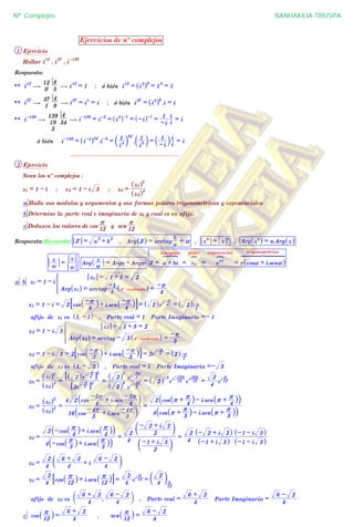 Ejercicios de nº complejos
1 Ejercicio
Hallar i
12
, i
37
, i-139
Respuesta:
** i
12
$
0
12
3
4
$ i
12
= 1 ; ó bién i
12
= i
4
^ h3
= 1
3
= 1
** i
37
$
1
37
9
4
$ i
37
= i
1
= i ; ó bién i
37
= i
4
^ h9
.i = i
** i-139
$
3
19
139
34
4
$ i-139
= i-3
= i
3
^ h-1
= -i^ h-1
=
-i
1
i
i
= i
ó bién i-139
= i-4
^ h34
.i-3
=
i
4
1
a k
34
.
i
3
1
a k =
-i
1
` ji
i
= i
................................................................
2 Ejercicio
Sean los nº complejos :
z1 = 1 - i ; z2 = 1 - i 3 ; z3 =
z2^ h4
z1^ h5
a Halla sus modulos y argumentos y sus formas polares trigonometricas y exponenciales.
b Determine la parte real e imaginaria de z3 y cual es su afijo.
c Deduzca los valores de cos
12
r
y sen
12
r
Respuesta: Recuerda: Z = a
2
+ b
2
, Arg Z^ h = arctag
a
b
= a , z
n
= z
n
, Arg z
n
^ h = n.Arg z^ h
w
z
=
w
z
Arg
w
z
_ i = Argz - Argw Z = a + bi
binomica
E
= ra
polar
?
= e
ia
exponencial
@
= r cosa + i.sena^ h
trigonometrica
6 7 84444444444 4444444444
a b z1 = 1 - i
Arg z1^ h = arctag
1
-1
4º cuadrante^ h =
4
-r
z1 = 1 + 1 = 2
*
z1 = 1 - i = 2 cos
4
-r_ i+ i.sen
4
-r_ i8 B = 2^ he
i 4
-r
= 2^ h
4
-r
afijo de z1 es 1, - 1^ h , Parte real = 1 Parte Imaginaria =- 1
z2 = 1 - i 3
Arg z2^ h = arctag - 3 4º cuadrante^ h =
3
-r
z2 = 1 + 3 = 2
*
z2 = 1 - i 3 = 2 cos
3
-r_ i+ i.sen
3
-r_ i8 B = 2e
i
3
-r
= 2^ h
3
-r
afijo de z2 es 1, - 3^ h , Parte real = 1 Parte Imaginaria =- 3
z3 =
z2^ h4
z1^ h5
=
2e
i
3
-r
6 @4
2^ he
i
4
-r
6 @5
=
2^ h
8
2^ h
5
e
i 3
-4r
e
i
4
-5r
= 2^ h
-3
e
i
12
-15r
e
i
12
16r
=
4
2
e
i
12
r
z3 =
z2^ h4
z1^ h5
=
16 cos
3
-4r + i.sen
3
-4r` j
4 2 cos
4
-5r + i.sen
4
-5r` j
=
4 cos r +
3
r
_ i- i.sen r +
3
r
_ i` j
2 cos r +
4
r
_ i- i.sen r +
4
r
_ i` j
z3 =
4 -cos
3
r
_ i+ i.sen
3
r
_ i` j
2 -cos
4
r
_ i+ i.sen
4
r
_ i` j
=
4
2
2
-1 + i 3
c m
2
- 2 + i 2
c m
=
4
2
-1 + i 3^ h
- 2 + i 2^ h
-1 - i 3^ h
-1 - i 3^ h
z3 =
4
2
4
6 + 2
+ i
4
6 - 2
c m
z3 =
4
2
cos
12
r
_ i+ i.sen
12
r
_ i8 B =
4
2
e
i
12
r
=
4
2
c m
12
r
afijo de z3 es
4
6 + 2
,
4
6 - 2
c m , Parte real =
4
6 + 2
Parte Imaginaria =
4
6 - 2
c cos
12
r
_ i =
4
6 + 2
, sen
12
r
_ i =
4
6 - 2
Nº Complejos BANHAKEIA-TRUSPA
 