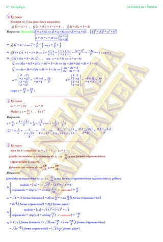 3 Ejercicio
Resolved en C las ecuaciones seguientes:
a 5z = 4 - i , b 1 + i^ hz + 1 - i = 0 , c 3z + 2iz = 5 - 3i
Respuesta: Recuerda: Z = a + bi , Z = a - bi ,- Z =- a - bi , Z
2
= Z.Z = a
2
+ b
2
a + ib = c + id ,
b = d
a = c
$
** a 5z = 4 - i , z =
5
4 -
5
i
, z =
5
4 +
5
i
** b 1 + i^ hz + 1 - i = 0 , z =
1 + i
1 - i
=
1 + i
1 - i
1 - i
1 - i
=
2
1 - i^ h2
=
2
-2i
=- i , z = i
** c 3z + 2iz = 5 - 3i 1 , sea z = a + bi , z = a - bi
1 , 3 a - bi^ h + 2i a + bi^ h = 5 - 3i , 3a - 3bi + 2ai - 2b = 5 - 3i
1 , 3a - 2b + i 2a - 3b^ h = 5 - 3i (
2a - 3b =- 3
3a - 2b = 5
$
a =
2
3
-3
-2
-3
5
-3
-2
=
-9 + 4
-15 - 6
=
5
21
b =
2
3
-3
-2
2
3
-3
5
=
-9 + 4
-9 - 10
=
5
19
luego z =
5
21 +
5
19
i
................................................................
4 Ejercicio
z1 = 1 - 3 i , z2 = 3
Hallar ¿ z =
z2
z1
? , z^ h-1
Respuesta:
z =
z2
z1
=
3
1 - 3 i
=
3
1 -
3
3
i , z =
3
1 +
3
3
i
z^ h-1
=
z
1
=
3
1 + 3 i
1
=
1 + 3 i
3
=
1 + 3 i
3
1 - 3 i
1 - 3 i
=
1 + 3
3 1 - 3 i^ h
=
4
3 1 - 3 i^ h
................................................................
5 Ejercicio
sean los nº complejos z1 = 3 + i , z2 = 1 - i
a halla los modulos y argumentos de z1 , z2 ,
z2
z1
y sus formas trigonometricas
exponenciales y polares
b deducir los valores de cos
12
5r
y sen
12
5r
Respuesta:
a modulos y argumentos de z1 , z2 ,
z2
z1
y sus formas trigonometricas exponenciales y polares.
z1
Argumento = Arg z1^ h = arctag
3
1
1º cuadrante^ h =
6
r
modulo = z1 = 3^ h
2
+ 1^ h2
= 4 = 2
Z
[

]]]]]
]]]]
z1 = 3 + i forma binomica^ h = 2 cos
6
r + i sen
6
r
_ i forma trigonometrica^ h
= 2e
i
6
r
forma exponencial^ h = 2 6
r forma polar^ h
z2
Argumento = Arg z2^ h = arctag
1
-1
4º cuadrante^ h =
4
-r
modulo = z2 = 1^ h2
+ -1^ h2
= 2
*
z2 = 1 - i forma binomica^ h = 2 cos
4
-r + i sen
4
-r_ i forma trigonometrica^ h
= 2 e-i 4
r
forma exponencial^ h = 2^ h
4
-r forma polar^ h
Nº Complejos BANHAKEIA-TRUSPA
 
