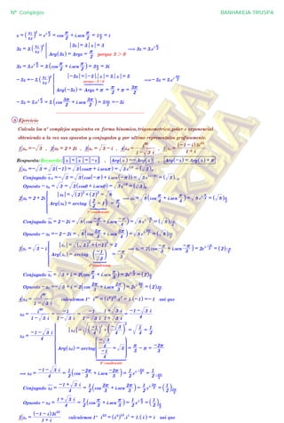 z =
z2
z1
_ i
5
= e
i 2
r
= cos
2
r + i.sen
2
r
= 1 2
r = i
3z = 3.
z2
z1
_ i
5
Arg 3z^ h = Argz =
2
r
porque 3 2 0
3z = 3. z = 3
* ( 3z = 3.e
i 2
r
3z = 3.e
i 2
r
= 3. cos
2
r + i.sen
2
r
_ i = 3 2
r = 3i
- 5z =- 5.
z2
z1
_ i
5
Arg -5z^ h = Argz + r
porque -510
6 7 84444 4444
=
2
r + r =
2
3r
-5z = -5 . z = 5. z = 5
Z
[

]]]]]
]]]]]
(- 5z = 5.e
i 2
3r
- 5z = 5.e
i 2
r
= 5. cos
2
3r + i.sen
2
3r
` j = 5 2
3r =- 5i
................................................................
8 Ejercicio
Calcula los nº complejos seguientes en forma binomica,trigonometrica,polar e exponencial
obteniendo a la vez sus opuestos y conjugados y por ultimo representalos graficamente.
1 za =- 3 , 2 zb = 2 + 2i , 3 zc = 3 - i , 4 zd =
1 - 3 i
i
90
, 5 ze =
1 + i
-1 - i^ h3i
53
Respuesta: Recuerda: z = z = -z , Arg z^ h =- Arg z^ h , Arg -z^ h = Arg z^ h + r
1 za =- 3 = 3 -1^ h = 3 cosr + i.senr^ h = 3 e
i.r
= 3^ hr
Conjugado z a =- 3 = 3 cos -r^ h + i.sen -r^ h^ h = 3 e
i. -r^ h
= 3^ h-r
Opuesto - za = 3 = 3 cos0 + i.sen0^ h = 3 e
i.0
= 3^ h0
2 zb = 2 + 2i
Arg zb^ h = arctag
2
2
= 1` j
1º cuadrante
1 2 34444 4444
=
4
r
zb = 2^ h2
+ 2^ h2
= 8
Z
[

]]]]]
]]]]]
( zb = 8 cos
4
r + i.sen
4
r
_ i = 8 e
i.
4
r
= 8^ h
4
r
Conjugado zb = 2 - 2i = 8 cos
4
-r + i.sen
4
-r_ i = 8 e
i. 4
-r
= 8^ h
4
-r
Opuesto - zb =- 2 - 2i = 8 cos
4
5r + i.sen
4
5r
` j = 8 e
i.
4
5r
= 8^ h
4
5r
3 zc = 3 - i
Arg zc^ h = arctag
3
-1
c m
4º cuadrante
[
=
3
-r
zc = 3^ h
2
+ -1^ h2
= 2
Z
[

]]]]]]
]]]]]]
( zc = 2 cos
3
-r + i.sen
3
-r_ i = 2e
i.
3
-r
= 2^ h
3
-r
Conjugado zc = 3 + i = 2 cos
3
r + i.sen
3
r
_ i = 2e
i. 3
r
= 2^ h
3
r
Opuesto - zc =- 3 + i = 2 cos
3
2r + i.sen
3
2r
` j = 2e
i.
3
2r
= 2^ h
3
2r
4 zd =
1 - 3 i
i
90
calculemos 1º i
90
= i
4
^ h22
.i
2
= 1. -1^ h =- 1 asi que
zd =
1 - 3 i
i
90
=
1 - 3 i
-1
=
1 - 3 i
-1
1 + 3 i
1 + 3 i
=
4
-1 - 3 i
zd =
4
-1 - 3 i
Arg zd^ h = arctag
4
-1
4
- 3
= 3
J
L
KKKKKKKK
N
P
OOOOOOOO
3º cuadrante
1 2 344444444 44444444
=
3
r - r =
3
-2r
zd =
4
-1` j
2
+
4
- 3
c m
2
=
4
1
=
2
1
Z
[

]]]]]]]]]]]
]]]]]]]]]]]
( zd =
4
-1 - 3 i
=
2
1
cos
3
-2r + i.sen
3
-2r` j =
2
1
e
i.
3
-2r
=
2
1
3
-2r
Conjugado zd =
4
-1 + 3 i
=
2
1
cos
3
2r + i.sen
3
2r
` j =
2
1
e
i. 3
2r
=
2
1
` j
3
2r
Opuesto - zd =
4
1 + 3 i
=
2
1
cos
3
r + i.sen
3
r
_ i =
2
1
e
i.
3
r
=
2
1
` j
3
r
5 ze =
1 + i
-1 - i^ h3i
53
calculemos 1º i
53
= i
4
^ h13
.i
1
= 1. i^ h = i asi que
Nº Complejos BANHAKEIA-TRUSPA
 