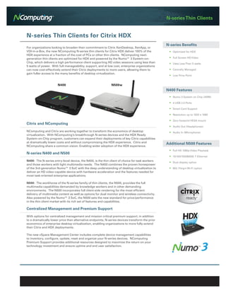 N-series Thin Clients


N-series Thin Clients for Citrix HDX
                                                                                                 N-series Benefits
For organizations looking to broaden their commitment to Citrix XenDesktop, XenApp, or
VDI-in-a-Box, the new NComputing N-series thin clients for Citrix HDX deliver 100% of the         •	 Optimized for HDX
HDX experience at a fraction of the cost of PCs or other thin clients. NComputing next-
generation thin clients are optimized for HDX and powered by the Numo™ 3 System-on-               •	 Full Screen HD Video
Chip, which delivers a high performance client supporting HD video sessions using less than       •	 Uses Less Than 5 watts
5 watts of power. With full manageability, support, and at low cost, enterprise organizations
can now cost-effectively extend their Citrix deployments to more users, allowing them to          •	 Centrally Managed
gain fuller access to the many benefits of desktop virtualization.
                                                                                                  •	 Low Price Point




                                                                                                 N400 Features
                                                                                                  •	 Numo 3 System on Chip (ARM)

                                                                                                  •	 4 USB 2.0 Ports

                                                                                                  •	 Smart Card Support

                                                                                                  •	 Resolution up to 1920 x 1080

                                                                                                  •	 Zero footprint VESA mount
Citrix and NComputing
                                                                                                  •	 Audio Out (Headphones)
NComputing and Citrix are working together to transform the economics of desktop                  •	 Audio In (Microphone)
virtualization. With NComputing’s breakthrough N-series devices and the HDX Ready
System-on-Chip program, customers can expand their deployments of key Citrix capabilities
at dramatically lower costs and without compromising the HDX experience. Citrix and              Additional N500 Features
NComputing share a common vision: Enabling wider adoption of the HDX experience.
                                                                                                  •	 Full HD 1080p Video Playback
N-series N400 and N500
                                                                                                  •	 10/100/1000BASE-T Ethernet
N400: The N-series entry-level device, the N400, is the thin client of choice for task workers    •	 Dual display option
and those workers with light multimedia needs. The N400 combines the proven horsepower
of the 3rd-generation Numo™ 3 SoC with the deep understanding of desktop virtualization to        •	 802.11b/g/n Wi-Fi option
deliver an HD video-capable device with hardware acceleration and the features needed for
most task-oriented enterprise applications.

N500: The workhorse of the N-series family of thin clients, the N500, provides the full
multimedia capabilities demanded by knowledge workers and in other demanding
environments. The N500 incorporates full client-side rendering for the most efficient
delivery of multimedia content as well as options for dual monitor and wireless connectivity.
Also powered by the Numo™ 3 SoC, the N500 sets the new standard for price/performance
in the thin client market with its rich set of features and capabilities.

Centralized Management and Premium Support

With options for centralized management and mission critical premium support, in addition
to a dramatically lower price than alternative endpoints, N-series devices transform the prior
economics of enterprise desktop virtualization, enabling organizations to more fully extend
their Citrix and HDX deployments.

The new vSpace Management Center includes complete device management capabilities
to inventory, configure, update, reset and organize your N-series devices. NComputing
Premium Support provides additional resources designed to maximize the return on your
technology investment and ensure uptime and end user satisfaction.
 