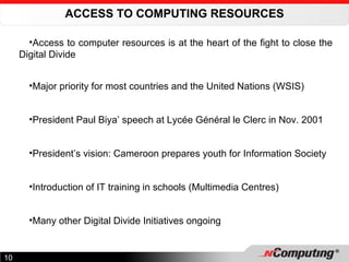ACCESS TO COMPUTING RESOURCES Access to computer resources is at the heart of the fight to close the Digital Divide Major priority for most countries and the United Nations (WSIS) President Paul Biya’ speech at Lycée Général le Clerc in Nov. 2001 President’s vision: Cameroon prepares youth for Information Society Introduction of IT training in schools (Multimedia Centres) Many other Digital Divide Initiatives ongoing 