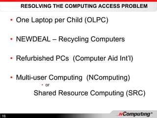 RESOLVING THE COMPUTING ACCESS PROBLEM One Laptop per Child (OLPC) NEWDEAL – Recycling Computers Refurbished PCs  (Computer Aid Int’l) Multi-user Computing  (NComputing) or Shared Resource Computing (SRC) 