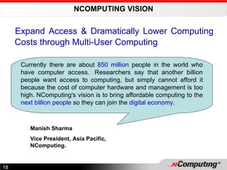 NCOMPUTING VISION Expand Access & Dramatically Lower Computing Costs through Multi-User Computing   Currently there are about  850 million  people in the world who have computer access.  Researchers say that another billion people want access to computing, but simply cannot afford it because the cost of computer hardware and management is too high. NComputing's vision is to bring affordable computing to the  next billion people  so they can join the  digital economy . Manish Sharma Vice President, Asia Pacific, NComputing. 