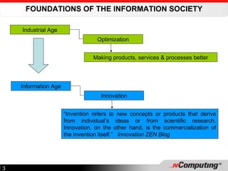 FOUNDATIONS OF THE INFORMATION SOCIETY Industrial Age Optimization Making products, services & processes better Information Age Innovation “ Invention refers to new concepts or products that derive from individual’s ideas or from scientific research. Innovation, on the other hand, is the commercialization of the invention itself.”  Innovation ZEN Blog 