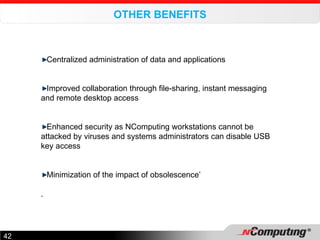 OTHER BENEFITS     Centralized administration of data and applications   Improved collaboration through file-sharing, instant messaging and remote desktop access   Enhanced security as NComputing workstations cannot be attacked by viruses and systems administrators can disable USB key access  Minimization of the impact of obsolescence’ . 