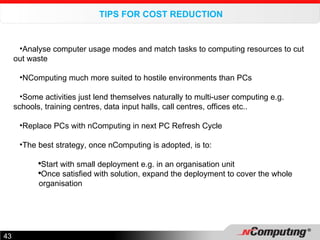 TIPS FOR COST REDUCTION Analyse computer usage modes and match tasks to computing resources to cut out waste NComputing much more suited to hostile environments than PCs Some activities just lend themselves naturally to multi-user computing e.g. schools, training centres, data input halls, call centres, offices etc.. Replace PCs with nComputing in next PC Refresh Cycle The best strategy, once nComputing is adopted, is to: Start with small deployment e.g. in an organisation unit Once satisfied with solution, expand the deployment to cover the whole organisation 