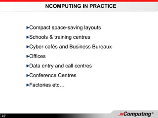 NCOMPUTING IN PRACTICE  Compact space-saving layouts Schools & training centres Cyber-cafés and Business Bureaux Offices Data entry and call centres Conference Centres Factories etc… 