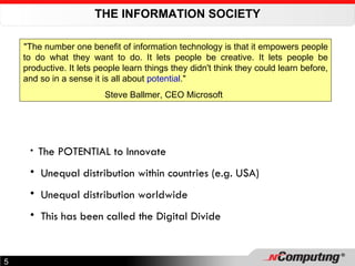 THE INFORMATION SOCIETY "The number one benefit of information technology is that it empowers people to do what they want to do. It lets people be creative. It lets people be productive. It lets people learn things they didn't think they could learn before, and so in a sense it is all about  potential ."  Steve Ballmer, CEO Microsoft The POTENTIAL to Innovate Unequal distribution within countries (e.g. USA) Unequal distribution worldwide This has been called the Digital Divide 