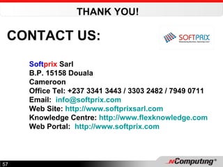 CONTACT US: Soft prix  Sarl B.P. 15158 Douala Cameroon Office Tel: +237 3341 3443 / 3303 2482 / 7949 0711 Email:  [email_address]   Web Site:  http://www.softprixsarl.com Knowledge Centre:  http://www.flexknowledge.com   Web Portal:   http://www.softprix.com   THANK YOU!   