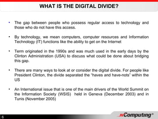 WHAT IS THE DIGITAL DIVIDE? The gap between people who possess regular access to technology and those who do not have this access.  By technology, we mean computers, computer resources and Information Technology (IT) functions like the ability to get on the Internet Term originated in the 1990s and was much used in the early days by the Clinton Administration (USA) to discuss what could be done about bridging this gap.  There are many ways to look at or consider the digital divide. For people like President Clinton, the divide separated the “haves and have-nots” within the US An International issue that is one of the main drivers of the World Summit on the Information Society (WSIS)  held in Geneva (December 2003) and in Tunis (November 2005)   