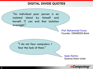 DIGITAL DIVIDE QUOTES "An individual poor person is an isolated island by himself and herself. IT can end that isolation overnight." Prof. Muhammad Yunus Founder, GRAMEEN Bank "I do not fear computers. I fear the lack of them." Isaac Asimov Science fiction writer 