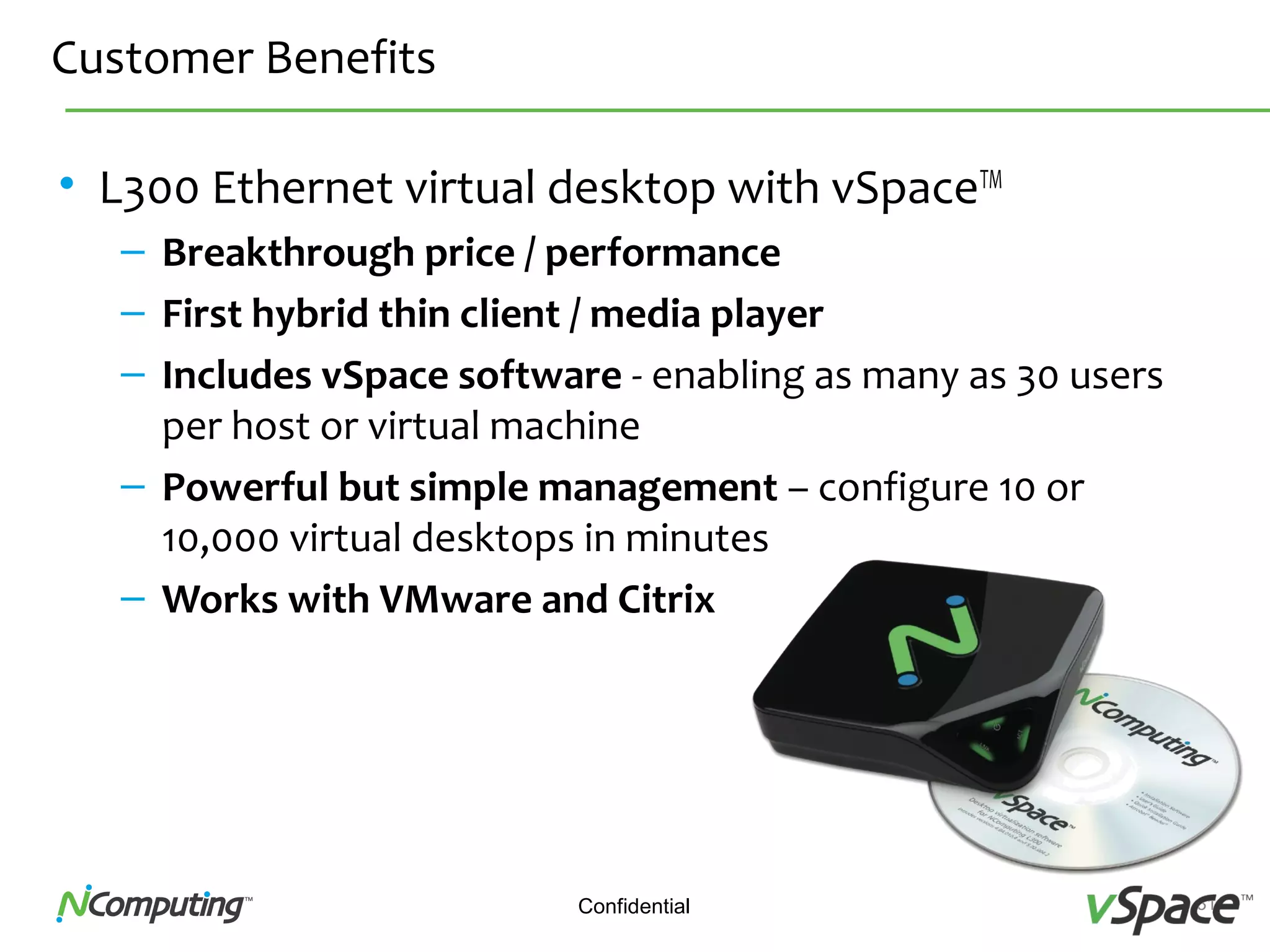 31Confidential
Customer Benefits
• L300 Ethernet virtual desktop with vSpaceTM
– Breakthrough price / performance
– First hybrid thin client / media player
– Includes vSpace software - enabling as many as 30 users
per host or virtual machine
– Powerful but simple management – configure 10 or
10,000 virtual desktops in minutes
– Works with VMware and Citrix
 