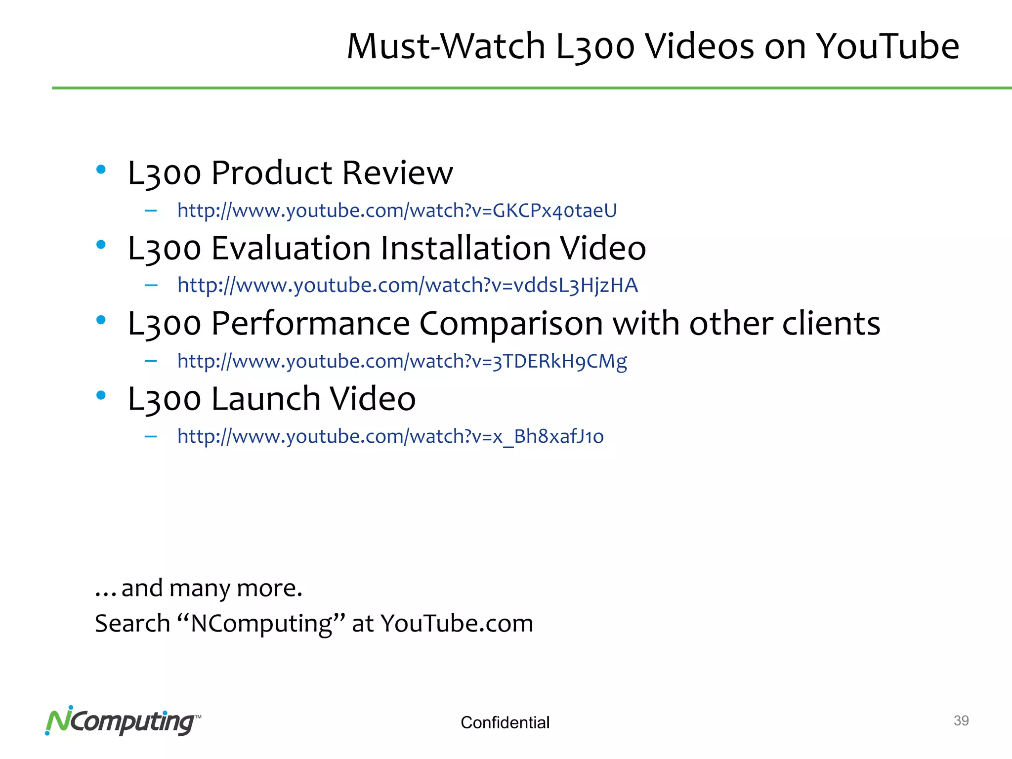 39Confidential
Must-Watch L300 Videos on YouTube
• L300 Product Review
– http://www.youtube.com/watch?v=GKCPx40taeU
• L300 Evaluation Installation Video
– http://www.youtube.com/watch?v=vddsL3HjzHA
• L300 Performance Comparison with other clients
– http://www.youtube.com/watch?v=3TDERkH9CMg
• L300 Launch Video
– http://www.youtube.com/watch?v=x_Bh8xafJ1o
…and many more.
Search “NComputing” at YouTube.com
 