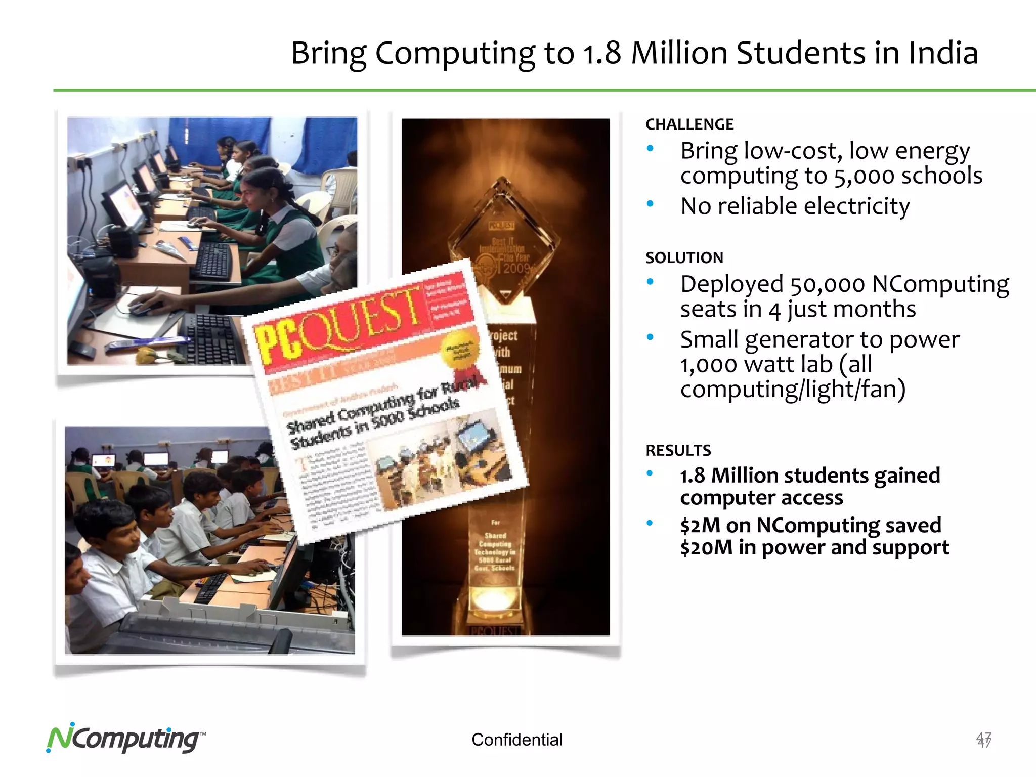 47Confidential 47
Bring Computing to 1.8 Million Students in India
CHALLENGE
• Bring low-cost, low energy
computing to 5,000 schools
• No reliable electricity
SOLUTION
• Deployed 50,000 NComputing
seats in 4 just months
• Small generator to power
1,000 watt lab (all
computing/light/fan)
RESULTS
• 1.8 Million students gained
computer access
• $2M on NComputing saved
$20M in power and support
 