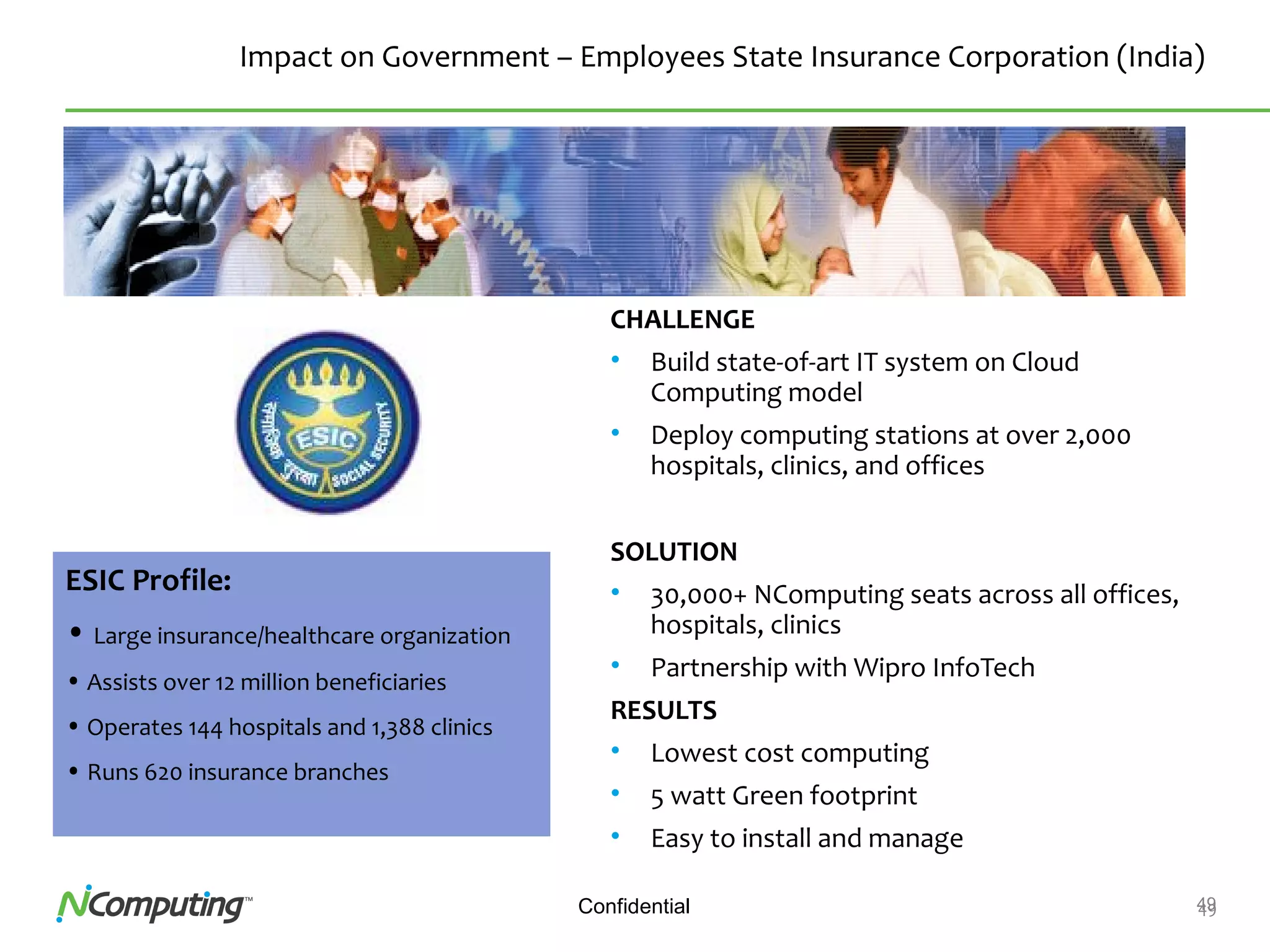49Confidential 49
Impact on Government – Employees State Insurance Corporation (India)
CHALLENGE
• Build state-of-art IT system on Cloud
Computing model
• Deploy computing stations at over 2,000
hospitals, clinics, and offices
SOLUTION
• 30,000+ NComputing seats across all offices,
hospitals, clinics
• Partnership with Wipro InfoTech
RESULTS
• Lowest cost computing
• 5 watt Green footprint
• Easy to install and manage
ESIC Profile:
• Large insurance/healthcare organization
• Assists over 12 million beneficiaries
• Operates 144 hospitals and 1,388 clinics
• Runs 620 insurance branches
 