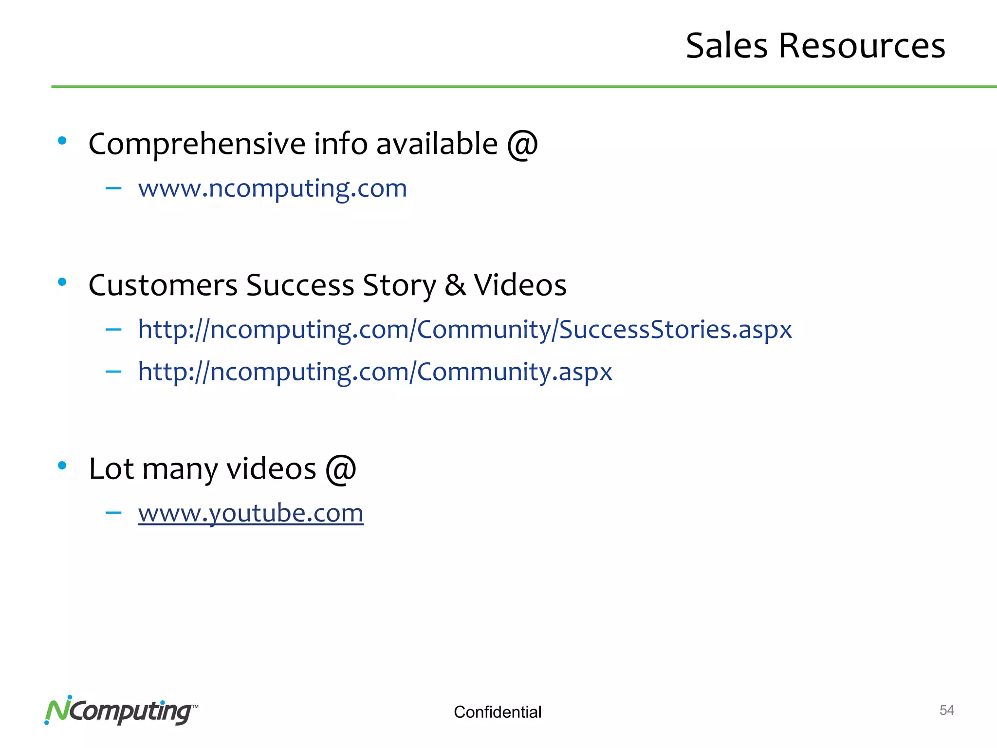54Confidential
Sales Resources
• Comprehensive info available @
– www.ncomputing.com
• Customers Success Story & Videos
– http://ncomputing.com/Community/SuccessStories.aspx
– http://ncomputing.com/Community.aspx
• Lot many videos @
– www.youtube.com
 