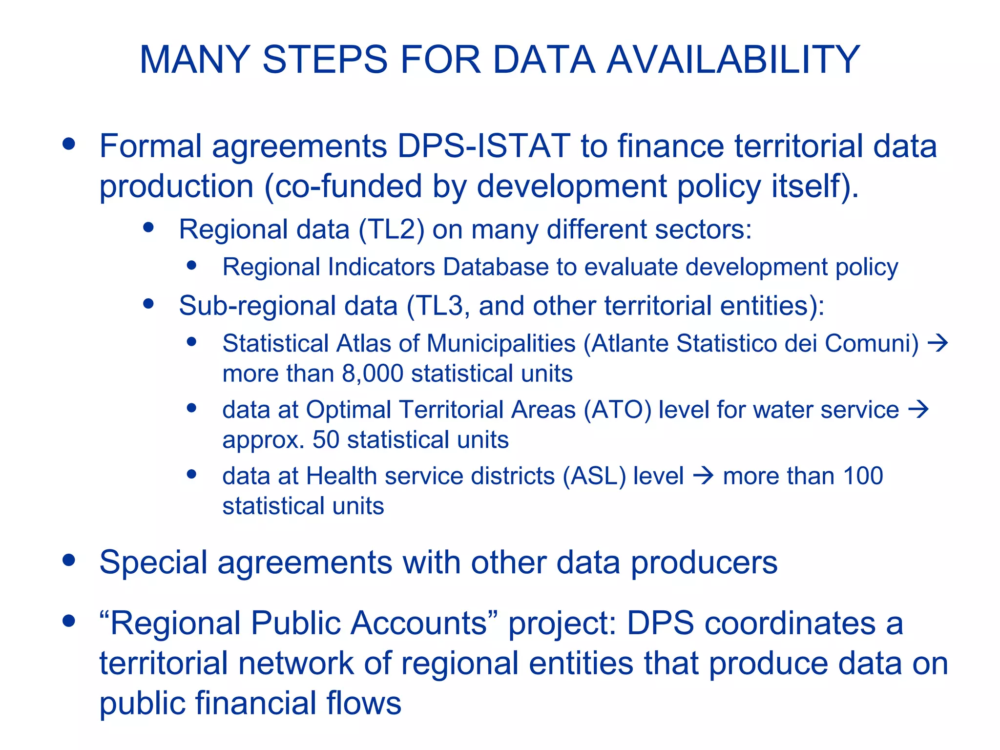 MANY STEPS FOR DATA AVAILABILITY
• Formal agreements DPS-ISTAT to finance territorial data
production (co-funded by development policy itself).
• Regional data (TL2) on many different sectors:
• Regional Indicators Database to evaluate development policy
• Sub-regional data (TL3, and other territorial entities):
• Statistical Atlas of Municipalities (Atlante Statistico dei Comuni) 
more than 8,000 statistical units
• data at Optimal Territorial Areas (ATO) level for water service 
approx. 50 statistical units
• data at Health service districts (ASL) level  more than 100
statistical units
• Special agreements with other data producers
• “Regional Public Accounts” project: DPS coordinates a
territorial network of regional entities that produce data on
public financial flows
 