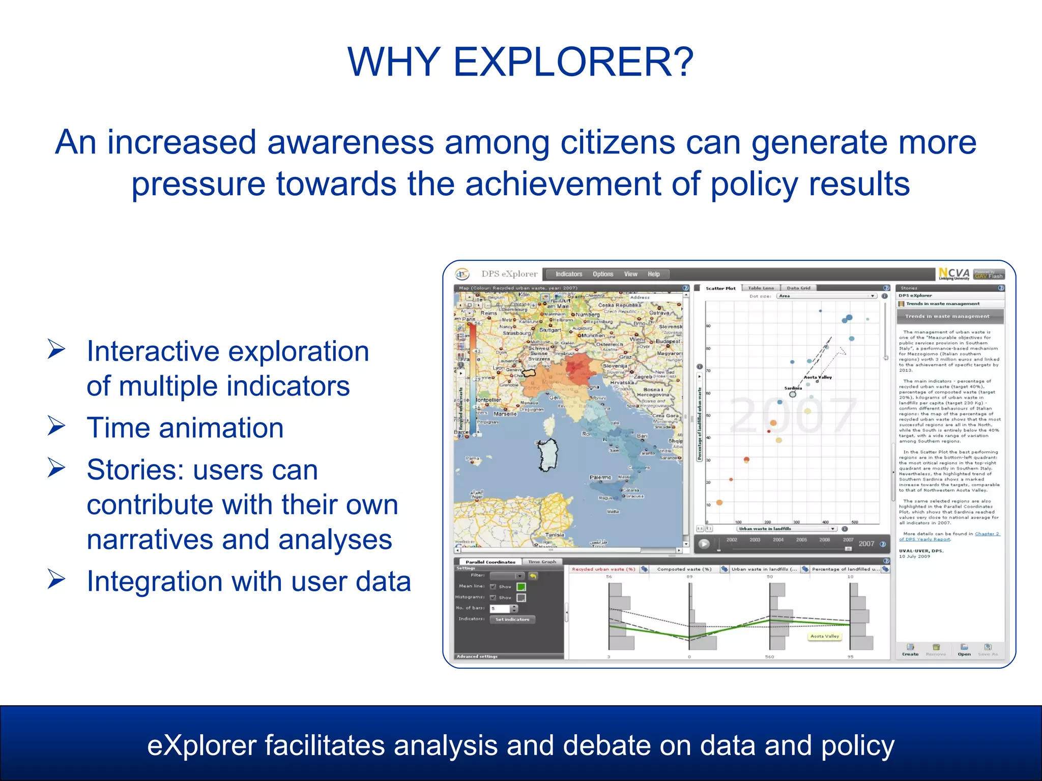 WHY EXPLORER?
eXplorer facilitates analysis and debate on data and policy
 Interactive exploration
of multiple indicators
 Time animation
 Stories: users can
contribute with their own
narratives and analyses
 Integration with user data
An increased awareness among citizens can generate more
pressure towards the achievement of policy results
 
