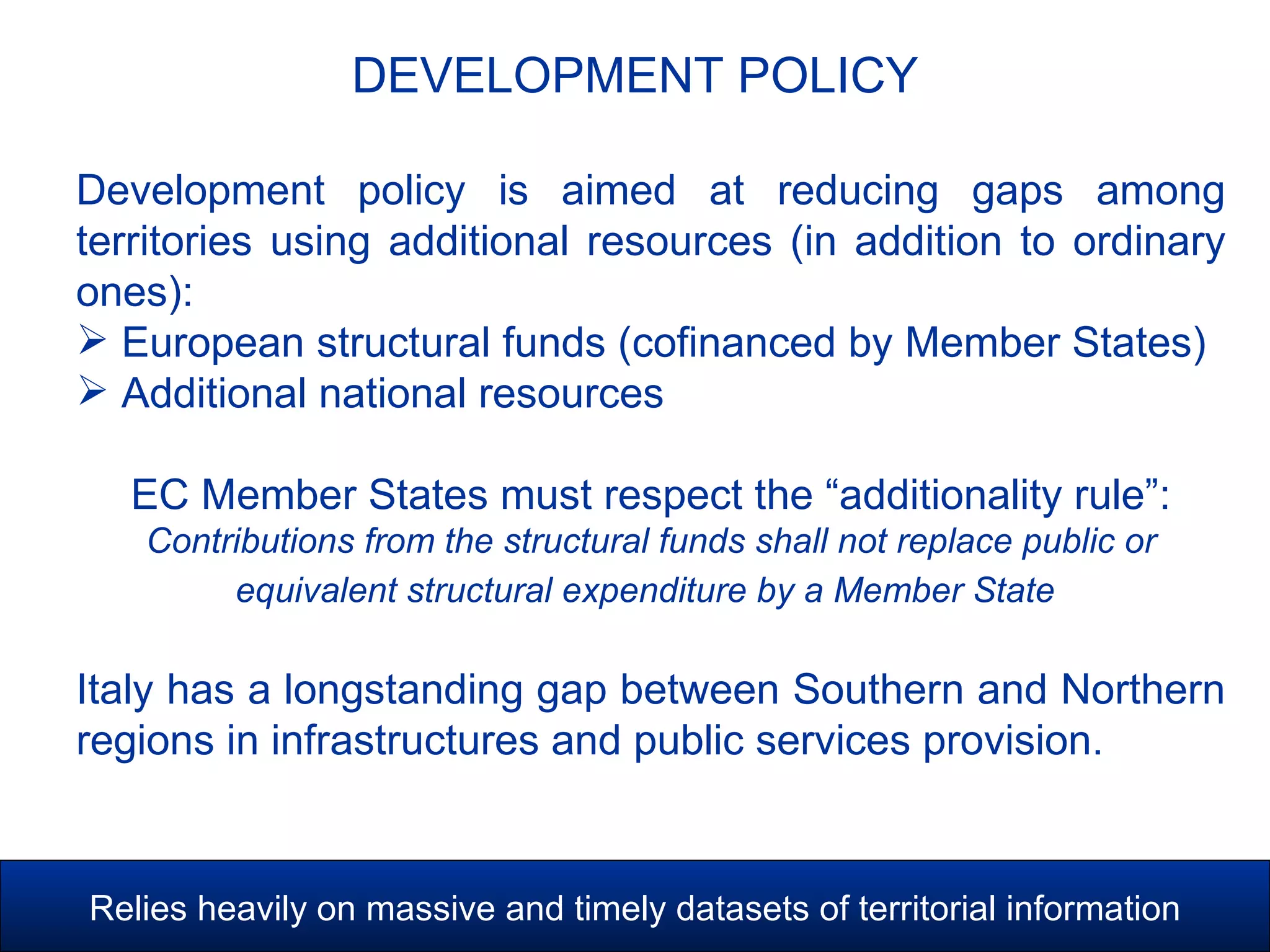 DEVELOPMENT POLICY
DEVELOPMENT POLICY
Development policy is aimed at reducing gaps among
territories using additional resources (in addition to ordinary
ones):
 European structural funds (cofinanced by Member States)
 Additional national resources
EC Member States must respect the “additionality rule”:
Contributions from the structural funds shall not replace public or
equivalent structural expenditure by a Member State
Italy has a longstanding gap between Southern and Northern
regions in infrastructures and public services provision.
Relies heavily on massive and timely datasets of territorial information
 
