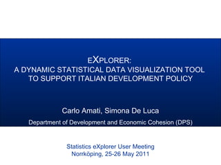 EXPLORER:
A DYNAMIC STATISTICAL DATA VISUALIZATION TOOL
TO SUPPORT ITALIAN DEVELOPMENT POLICY
Italian Ministry of Economic DevelopmentStatistics eXplorer User Meeting
Norrköping, 25-26 May 2011
Carlo Amati, Simona De Luca
Department of Development and Economic Cohesion (DPS)
 