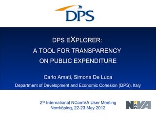 DPS EXPLORER:
A TOOL FOR TRANSPARENCY
ON PUBLIC EXPENDITURE
Italian Ministry of Economic Development
2nd
International NComVA User Meeting
Norrköping, 22-23 May 2012
Carlo Amati, Simona De Luca
Department of Development and Economic Cohesion (DPS), Italy
 