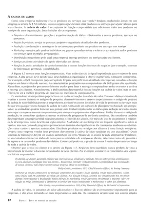 A    CADEIA DE VALOR
   Como uma empresa realmente cria os produtos ou serviços que vende? Estejam produzindo donuts em um
shopping ou aviões de $ 50 milhões, todas as organizações tentam criar produtos ou serviços que sejam valiosos para
seus clientes. A cadeia de valor é o conjunto de funções empresariais que adicionam valor aos produtos ou
serviços de uma organização. Essas funções são as seguintes:
     • Pesquisa e desenvolvimento: geração e experimentação de idéias relacionadas a novos produtos, serviços ou
       processos.
     • Projeto de produtos, serviços ou processos: projeto e engenharia detalhados dos produtos.
     • Produção: coordenação e montagem de recursos para produzir um produto ou entregar um serviço.
     • Marketing: maneira pela qual os indivíduos ou grupos aprendem sobre o valor e as características dos produtos
       ou serviços (por exemplo, propaganda).
     • Distribuição: mecanismo pelo qual uma empresa entrega produtos ou serviços para os clientes.
     • Serviços ao cliente: atividades de apoio oferecidas ao cliente.
     • Funções de apoio: atividades de apoio fornecidas a outras funções internas do negócio (por exemplo, sistemas
       de informação gerencial, contabilidade).
    A Figura 1.7 mostra essas funções empresariais. Nem todas elas são de igual importância para o sucesso de uma
empresa. A alta gestão deve decidir qual delas habilita a organização a obter e manter uma vantagem competitiva.
Por exemplo, a Dell Computers (veja o Capítulo 12 para um perfil mais detalhado da empresa) considera a função
projeto um fator crítico de sucesso. As características projetadas nos computadores da Dell geram alta qualidade.
Além disso, o projeto dos processos eficientes usados para fazer e entregar computadores reduz os custos e acelera
a entrega aos clientes. Naturalmente, a Dell também desempenha outras funções na cadeia de valor, mas se con-
centra em ser a melhor projetista de processo no mercado de computadores.
    Os contadores desempenham papel-chave em todas as funções da cadeia de valor. Fornecer dados estimados de
receitas e custos durante os estágios de pesquisa, desenvolvimento e projeto (especialmente o estágio de projeto)
da cadeia de valor habilita gestores e engenheiros a reduzir os custos dos ciclos de vida de produtos ou serviços mais
do que em qualquer outra função da cadeia de valor. Utilizando um software de planejamento baseado em compu-
tador, os contadores podem fornecer aos gestores um feedback rápido sobre as idéias para redução de custos muito
antes que a empresa assuma compromissos para comprar equipamentos dispendiosos. Então, durante o estágio de
produção, os contadores ajudam a rastrear os efeitos de programas de melhoria contínua. Os contadores também
desempenham um papel central no planejamento e controle dos custos, por meio do uso de orçamentos e relatóri-
os de desempenho, como descrito na seção anterior. As decisões de marketing têm um impacto significativo sobre as
vendas, mas nos custos de programas promocionais também são significativas. Os contadores analisam as substitui-
ções entre custos e receitas aumentados. Distribuir produtos ou serviços aos clientes é uma função complexa.
Deveria uma empresa vender seus produtos diretamente à cadeia de lojas varejistas ou aos atacadistas? Quais
sistemas de transporte devem ser usados: caminhões ou trens? Quais são os custos de cada alternativa? Finalmen-
te, os contadores fornecem dados de custo para as atividades de serviços ao cliente, tais como custos de garantia e
de reparo e os custos dos produtos devolvidos. Como você pode ver, a gestão de custos é muito importante ao longo
de toda a cadeia de valor.
    Observe que o foco no cliente é o centro da Figura 1.7. Negócios bem-sucedidos nunca perdem de vista a
importância de manter o foco nas necessidades de seus clientes. Por exemplo, considere os comentários dos seguin-
tes líderes empresariais:
        Os clientes, ao decidir, garantem o futuro das empresas ou as condenam à extinção. Nós nos esforçaremos continuamen-
        te para alcançar a satisfação total dos clientes... Buscaremos entender verdadeiramente a complexidade das necessidades
        de nossos clientes e não empurraremos nossas próprias idéias ou tecnologias.
                                                    Philip Condit, presidente e CEO (Chief Executive Officer) da Boeing Company
        Melhorar as vendas comparáveis no mercado competitivo dos Estados Unidos significa vender mais alimentos. Assim,
        nossa ênfase está em aumentar as visitas aos clientes. Nos Estados Unidos, faremos isso concentrando-nos em nossos
        clientes: reenergizando e focalizando nossos esforços de marketing, sendo agressivos em fornecer o máximo valor em
        relação ao preço, continuando a aprimorar os serviços em nossos restaurantes e melhorando o sabor dos alimentos.
                                Mike Conley, vice-presidente executivo e CFO (Chief Financial Officer) da McDonald’s Corporation

  A cadeia de valor, os conceitos de valor adicionado e o foco no cliente são extremamente importantes para as
empresas, e eles estão tornando-se mais importantes a cada dia. Os contadores devem focar nos valores criados

12          PARTE 1 FOCO    NA TOMADA DE DECISÃO
 