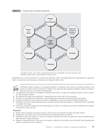 Figura 1.7     A cadeia de valor das funções empresariais.



                                                          Pesquisa
                                                              e
                                                       desenvolvimento




                                                                                               Projeto de
                       Serviço
                                                                                              processo de
                          ao
                                                                                              produtos e
                       cliente
                                                                                                serviços



                                                           FOCO
                                                            NO
                                                          CLIENTE




                     Distribuição                                                              Produção




                                                           Marketing




              Atividades de apoio, como sistema de informação gerencial e contabilidade, não estão mostradas. Essas
              atividades apóiam todas as outras funções da cadeia de valor.

comparados aos custos incorridos em cada elo da cadeia de valor. Conseqüentemente, retornaremos à cadeia de
valor e a usaremos como foco para a discussão ao longo de todo o livro.



           A Starbucks Coffee Company é o principal torrefador e varejista de café especial na América do Norte, com
 tomada    receitas de vendas anuais de mais de $ 1,5 bilhão. Para cada uma das seguintes atividades, indique a função de
   cinco cadeia de valor que está sendo desempenhada.
 1. Os engenheiros de processos investigam os métodos para reduzir o tempo de torrefação dos grãos de café e melho-
     rar a preservação do sabor.
 2. Um sistema de compra por mala-direta é estabelecido para vender café sob encomenda.
 3. Os grãos de café arábico são comprados e transportados para as plantas de processamento da empresa.
 4. Os grupos focalizados (focus groups) investigam a viabilidade de uma nova linha de bebidas Frappuccino.
 5. Uma linha exclusiva é estabelecida para que os clientes telefonem fazendo pedidos e comentários sobre a qualidade
     e a rapidez de entrega.
 6. Cada loja varejista da empresa fornece informações aos clientes a respeito dos processos utilizados para elaborar
     seus produtos a base de café.
 Respostas
 1. Projeto. Tanto o projeto de produtos quanto o de processos de produção são parte da função projeto.
 2. Distribuição. Ela fornece uma maneira adicional de entregar produtos aos clientes.
 3. Produção. O preço de compra e os custos de transporte dos grãos (ou frete) são parte dos custos do produto incor-
    ridos durante a função produção.
 4. Pesquisa e desenvolvimento. Esses custos (na maioria, salários) são incorridos antes da decisão final da gestão para
    projetar e produzir um novo produto.


                                                        CAPÍTULO 1 CONTABILIDADE      GERENCIAL E ORGANIZAÇÃO EMPRESARIAL   13
 