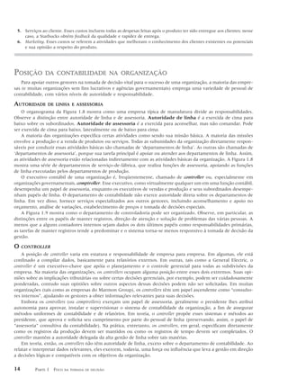 5. Serviços ao cliente. Esses custos incluem todas as despesas feitas após o produto ter sido entregue aos clientes; nesse
    caso, a Starbucks obtém feedback da qualidade e rapidez de entrega.
 6. Marketing. Esses custos se referem a atividades que melhoram o conhecimento dos clientes existentes ou potenciais
    e sua opinião a respeito do produto.




POSIÇÃO        DA CONTABILIDADE NA ORGANIZAÇÃO
    Para apoiar outros gestores na tomada de decisão vital para o sucesso de uma organização, a maioria das empre-
sas (e muitas organizações sem fins lucrativos e agências governamentais) emprega uma variedade de pessoal de
contabilidade, com vários níveis de autoridade e responsabilidade.

AUTORIDADE      DE LINHA E ASSESSORIA
    O organograma da Figura 1.8 mostra como uma empresa típica de manufatura divide as responsabilidades.
Observe a distinção entre autoridade de linha e de assessoria. Autoridade de linha é a exercida de cima para
baixo sobre os subordinados. Autoridade de assessoria é a exercida para aconselhar, mas não comandar. Pode
ser exercida de cima para baixo, lateralmente ou de baixo para cima.
    A maioria das organizações especifica certas atividades como sendo sua missão básica. A maioria das missões
envolve a produção e a venda de produtos ou serviços. Todas as subunidades da organização diretamente respon-
sáveis por conduzir essas atividades básicas são chamadas de ‘departamentos de linha’. As outras são chamadas de
‘departamentos de assessoria’, porque sua tarefa principal é apoiar ou atender aos departamentos de linha. Assim,
as atividades de assessoria estão relacionadas indiretamente com as atividades básicas da organização. A Figura 1.8
mostra uma série de departamentos de serviço-de-fábrica, que realiza funções de assessoria, apoiando as funções
de linha executadas pelos departamentos de produção.
    O executivo contábil de uma organização é, freqüentemente, chamado de controller ou, especialmente em
organizações governamentais, comptroller. Esse executivo, como virtualmente qualquer um em uma função contábil,
desempenha um papel de assessoria, enquanto os executivos de vendas e produção e seus subordinados desempe-
nham papéis de linha. O departamento de contabilidade não exerce autoridade direta sobre os departamentos de
linha. Em vez disso, fornece serviços especializados aos outros gestores, incluindo aconselhamento e apoio no
orçamento, análise de variações, estabelecimento de preços e tomada de decisões especiais.
    A Figura 1.9 mostra como o departamento de controladoria pode ser organizado. Observe, em particular, as
distinções entre os papéis de manter registros, direção de atenção e solução de problemas das várias pessoas. A
menos que a alguns contadores internos sejam dados os dois últimos papéis como responsabilidades primárias,
as tarefas de manter registros tende a predominar e o sistema torna-se menos responsivo à tomada de decisão da
gestão.

O    CONTROLLER
    A posição de controller varia em estatura e responsabilidade de empresa para empresa. Em algumas, ele está
confinado a compilar dados, basicamente para relatórios externos. Em outras, tais como a General Electric, o
controller é um executivo-chave que apóia o planejamento e o controle gerencial para todas as subdivisões da
empresa. Na maioria das organizações, os controllers ocupam alguma posição entre esses dois extremos. Suas opi-
niões sobre as implicações tributárias ou sobre certas decisões gerenciais, por exemplo, podem ser cuidadosamente
ponderadas, contudo suas opiniões sobre outros aspectos dessas decisões podem não ser solicitadas. Em muitas
organizações (tais como as empresas do Marmon Group), os controllers têm um papel ascendente como “consulto-
res internos”, ajudando os gestores a obter informações relevantes para suas decisões.
    Embora os controllers (ou comptrollers) exerçam um papel de assessoria, geralmente o presidente lhes atribui
autonomia para aprovar, instalar e supervisionar o sistema de contabilidade da organização, a fim de assegurar
métodos uniformes de contabilidade e de relatórios. Em teoria, o controller propõe esses sistemas e métodos ao
presidente, que aprova e solicita seu cumprimento por parte do pessoal de linha (preservando, assim, o papel de
“assessoria” consultiva da contabilidade). Na prática, entretanto, os controllers, em geral, especificam diretamente
como os registros da produção devem ser mantidos ou como os registros de tempo devem ser completados. O
controller mantém a autoridade delegada da alta gestão de linha sobre tais matérias.
    Em teoria, então, os controllers não têm autoridade de linha, exceto sobre o departamento de contabilidade. Ao
relatar e interpretar dados relevantes, eles exercem, todavia, uma força ou influência que leva a gestão em direção
a decisões lógicas e compatíveis com os objetivos da organização.

14        PARTE 1 FOCO   NA TOMADA DE DECISÃO
 