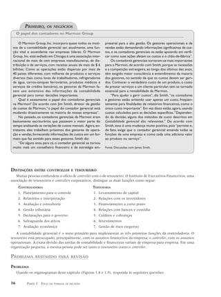 PRIMEIRO,     OS NEGÓCIOS
     O papel dos contadores no Marmon Group

     O Marmon Group, Inc. incorpora quase todos os moti-        presarial para a alta gestão. Os gestores operacionais e de
 vos de a contabilidade gerencial ser, atualmente, uma fun-     vendas estão demandando informações significativas de cus-
 ção vital e ascendente nas empresas líderes. O Marmon          tos, e os contadores gerenciais os estão apoiando em verifi-
 Group, Inc. está sediado em Chicago; é uma associação inter-   car como suas ações afetam os custos e o chão-de-fábrica”.
 nacional de mais de cem empresas manufatureiras, de dis-           Os contadores gerenciais tornaram-se mais importantes
 tribuição e de serviços, com receitas anuais de mais de $ 6    para a Marmon, de acordo com Smith, porque as recessões
 bilhões. Como as operações estão dispersas por mais de         e a competição estrangeira, ao longo dos últimos dez anos,
 40 países diferentes, com milhares de produtos e serviços      têm exigido maior consciência e entendimento da maioria
 diversos (tais como luvas de trabalhadores, refrigeradores     dos gestores, no sentido de que os custos devem ser geri-
 de água, carros-tanques ferroviários, produtos médicos e       dos. Conhecer o verdadeiro custo de um produto, o custo
 serviços de crédito bancário), os gestores da Marmon fa-       de prestar serviços a um cliente particular, tem se tornado
 zem uso extensivo das informações da contabilidade             essencial para a rentabilidade da Marmon.
 gerencial para tomar decisões importantes.                         “Para ajudar a gerir custos”, diz Smith, “os contadores
     Qual é exatamente o papel dos contadores gerenciais        e gestores estão evitando usar apenas um custo, freqüen-
 na Marmon? De acordo com Jim Smith, diretor de gestão          temente para finalidades de relatórios financeiros, como o
 de custos da Marmon, “o papel do contador gerencial está       único custo importante”. Em vez disso estão, agora, usando
 mudando drasticamente na maioria de nossas empresas”.          custos calculados para as decisões específicas. “Dependen-
     No passado, os contadores gerenciais da Marmon eram        do da decisão, alguns dos métodos de custo descritos em
 basicamente escriturários que passavam a maior parte do        Contabilidade gerencial são relevantes.” De acordo com
 tempo analisando as variações de custos mensais. Agora, en-    Smith, essa é uma mudança muito positiva, pois “permite e,
 tretanto, eles trabalham próximos dos gestores de opera-       de fato, exige que o contador gerencial entenda todas as
 ção e vendas, fornecendo informações de custos em um for-      funções de uma empresa e como cada uma adiciona valor
 mato que faz sentido para esses gestores. Smith diz:           ao produto ou serviço”.
     “De alguns anos para cá, o contador gerencial se tornou
 muito mais um conselheiro financeiro e de estratégia em-       Fonte: Discussões com James Smith.




DISTINÇÕES      ENTRE CONTROLLER E TESOUREIRO
   Muitas pessoas confundem o ofício de controller com o de tesoureiro. O Instituto de Executivos Financeiros, uma
associação de tesoureiros e controllers corporativos, distingue as duas funções como segue:
      CONTROLADORIA                                    TESOURARIA
      1. Planejamento para o controle                   1. Levantamento de capital
      2. Relatórios e interpretação                     2. Relações com os investidores
      3. Avaliação e consultoria                        3. Financiamento a curto prazo
      4. Gestão tributária                              4. Relações com bancos e custódia
      5. Declarações para o governo                     5. Créditos e cobranças
      6. Salvaguarda dos ativos                         6. Investimentos
      7. Avaliação econômica                            7. Gestão de risco (seguros)
   A contabilidade gerencial é o meio primário para implementar as três primeiras funções da controladoria. O
tesoureiro está preocupado, principalmente, com os assuntos financeiros da empresa; o controller, com os assuntos
operacionais. A exata divisão das tarefas de contabilidade e financeiras variam de empresa para empresa. Em uma
organização pequena, a mesma pessoa pode ser tanto o tesoureiro como o controller.

PROBLEMA        RESUMIDO PARA REVISÃO

PROBLEMA
     Usando os organogramas deste capítulo (Figuras 1.8 e 1.9), responda às seguintes questões:

16         PARTE 1 FOCO   NA TOMADA DE DECISÃO
 