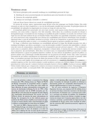 TENDÊNCIAS      ATUAIS
   Três fatores principais estão causando mudanças na contabilidade gerencial de hoje:
    1. Mudança de uma economia baseada em manufatura para uma baseada em serviços.
    2. Aumento da competição global.
    3. Avanços em tecnologia, incluindo o e-commerce.
    Cada um desses fatores afetará seu estudo de contabilidade gerencial.
    Os setores de serviços, agora, representam quase 80 por cento dos empregos nos Estados Unidos. Eles estão
tornando-se cada vez mais competitivos, e seu uso da informação contábil está crescendo. Os princípios básicos de
contabilidade são aplicados às organizações de serviços ao longo de todo este livro.
    A competição global tem aumentado, nos anos mais recentes, tanto quanto muitas barreiras internacionais ao
comércio, tais como tarifas e impostos, têm sido reduzidas. Além disso, há a tendência mundial em direção à
desregulamentação. O resultado foi uma mudança no equilíbrio do poder econômico no mundo. Em nenhum outro
lugar isso tem sido mais evidente do que nos Estados Unidos. Para reobter sua capacidade competitiva, muitas empre-
sas norte-americanas estão reprojetando seus sistemas de contabilidade para fornecer informações mais acuradas e
oportunas sobre o custo de atividades, produtos ou serviços. A fim de ser competitivos, os gestores devem entender os
efeitos de suas decisões sobre os custos, e os contadores devem apoiar os gestores a predizer tais efeitos.
    De longe, a influência mais dominante na contabilidade gerencial ao longo das décadas passadas tem sido a
mudança tecnológica, que afetou a produção e o uso da informação contábil. O aumento das capacidades e o decrés-
cimo dos custos de computadores, especialmente dos computadores pessoais (personal computers — PCs), mudaram o
modo como os contadores obtêm, armazenam, manipulam e relatam dados. A maioria dos sistemas contábeis, mes-
mo os pequenos, são automatizados. Além disso, em muitos casos, os computadores habilitam os gestores a avaliar
dados diretamente e a gerar seus próprios relatórios e análises. Ao usar softwares de planilhas e pacotes de gráficos, os
gestores podem usar a informação contábil diretamente em seu processo de decisão. Assim, hoje, todos os gestores
necessitam de um melhor entendimento de informação contábil do que eles poderiam necessitar no passado. Além
disso, os contadores precisam criar bancos de dados que possam ser lidos e entendidos pelos gestores.
    Um dos usos mais rápidos da tecnologia que está em crescimento é o comércio eletrônico ou e-commerce —
conduzir negócios on-line. Isso inclui comprar e vender produtos e serviços com dinheiro digital. Os termos usados
para descrever vários tipos de e-commerce incluem transações business-to-business (B2B) e business-to-consumer (B2C).
Vários estudos indicam que o impacto do e-commerce em nossa economia continuará a crescer. Uma pesquisa prediz
que, nos Estados Unidos, as transações B2B e B2C alcançarão mais de $ 3 200 bilhões em receita em 2004.


         PRIMEIRO,      OS NEGÓCIOS
   Histórias de sucesso do e-commerce

     Uma das primeiras a adotar o e-commerce foi a Boeing      sidente e chief operating officer (executivo-chefe de opera-
 Company. Em 1996, a Boeing lançou sua “Página de PEÇAS        ções), “transações, da colocação de pedido ao embarque e
 da Boeing”, fornecendo às companhias aéreas e organiza-       faturamento, podem ser completadas eletronicamente, re-
 ções de manutenção um link direto para meio milhão de         duzindo significativamente os custos da transação”.
 tipos diferentes de peças sobressalentes armazenadas em           Em um outro ambiente de negócios, a Champion
 centros de distribuição da Boeing. No fim de 1999, o Web      Exposition Services, uma empresa de $ 55 milhões, forne-
 site havia processado mais de 18 000 transações por dia.      ce serviços de shows comerciais nacionais e de decoração
 Quase 85 por cento das peças de reposição de toda a Boeing    de convenções. A Champion usa o e-commerce para acele-
 são requisitadas eletronicamente. De acordo com Tom           rar o processo de emissão de pedidos. Os vendedores
 DiMarco, diretor de sistemas das peças sobressalentes da      emitem pedidos e faturas aos clientes e recebem os paga-
 Boeing, “em retrospecto, foi um dos melhores passos que       mentos em tempo real. A empresa espera dobrar seu cres-
 pudemos dar. Reduz tempo, simplifica os processos do negó-    cimento e aumentar a produtividade do departamento de
 cio para os nossos clientes, reduz a documentação em papel    contabilidade em 50 por cento, como resultado da utiliza-
 e melhora a produtividade de nossa força de trabalho”.        ção do e-commerce B2C (business-to-consumer, negócios ao
     No início de 2000, a Boeing anunciou a formação do        consumidor).
 Global Trading Exchange, uma aliança do e-commerce com ou-
 tros negócios-chave no setor de aerospace e no setor de       Fontes: Publicações de notícias, The Boeing Company, 20 de janeiro de
 defesa, com o objetivo de criar um único site de e-commerce   1999 e 28 de março de 2000; “Is e-business for you?”, em Strategic
 para o setor inteiro. De acordo com Harry Stonecipher, pre-   Finance, março de 1999, pp. 74-77.



                                                   CAPÍTULO 1 CONTABILIDADE    GERENCIAL E ORGANIZAÇÃO EMPRESARIAL               19
 
