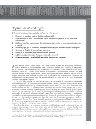 Objetivos de aprendizagem
Ao terminar de estudar este capítulo, você deverá estar apto a:
1.    Descrever os principais usuários da informação contábil.
2.    Explicar os tópicos sobre custo–benefício e ética envolvidos na projeção de um sistema de
      contabilidade.
3.    Explicar o papel dos orçamentos e dos relatórios de desempenho no processo de planejamento
      e controle.
4.    Discutir o papel que os contadores desempenham nas funções da cadeia de valor da empresa.
5.    Comparar as funções de controllers e tesoureiros.
6.    Identificar as tendências atuais na contabilidade gerencial.
7.    Explicar as responsabilidades éticas de um contador gerencial.
8.    Entender como a contabilidade gerencial é usada nas empresas.1




A     Internet está quente, muito quente! Um estudo recente revelou que a economia da Internet
      cresceu para mais de $ 525 bilhões em 2000 e hoje apóia diretamente 2,5 milhões de trabalhado-
res. As empresas estão buscando instalar lojas virtuais. As instituições educacionais oferecem, agora,
diplomas e certificações virtuais. E com o clique de um mouse, em um instante, qualquer um pode
encontrar música, e-mail, novos artigos e muito mais! Logo poderemos acessar a Internet onde e
quando quisermos, para qualquer propósito. Não há dúvida de que essa economia é diferente de
qualquer outra que já tenhamos visto. Ela, contudo, não poderia existir sem os serviços e produtos de
empresas como a Cisco Systems.
    A Cisco é a líder mundial em rede para a Internet. O roteirizador da empresa conecta pessoas,
computadores e redes de computadores em todo o globo e ajuda a formar a infra-estrutura para a
Internet. A Cisco introduziu seus primeiros produtos no mercado em 1986 e tem visto sua receita
anual explodir acima dos $ 12 bilhões nos anos fiscais mais recentes. No último ano, apenas, a empre-
sa adquiriu 15 outras pequenas para alimentar seu crescimento, e não mostra sinais de desaceleração.
Como a Cisco se mantém a par de tudo? Os sistemas de contabilidade fazem o trabalho pesado de
“depuração” de todos os detalhes das transações, além disso há os analistas, contadores e a equipe de
empregados que operam esses sistemas diariamente. Gestores de todos os níveis confiam na informa-
ção que esses sistemas fornecem para, no dia-a-dia, tomar decisões, compor orçamentos e elaborar
planejamentos. Como a Cisco é uma sociedade anônima, os sistemas de contabilidade e os emprega-
dos devem estar preparados para gerar relatórios contábeis rápida e acuradamente, para uso dos
tomadores de decisões externas em todo o mundo.
    Quando embarcar em sua jornada no mundo da contabilidade gerencial, você descobrirá que ela
considera uma empresa como a Cisco apta a gerir suas atividades financeiras e tomar decisões com
facilidade. Mantenha isto em mente: todo negócio que é parte da economia da Internet trilhou o
mesmo caminho e controla o mesmo conjunto de informações contábeis.

1. O último objetivo de aprendizagem em cada capítulo é um objetivo geral. Destaca a importância do entendimento do conteúdo
abordado ao longo de todo o texto e, conseqüentemente, não identificado em um ponto específico.




                                                                                                                               3
 