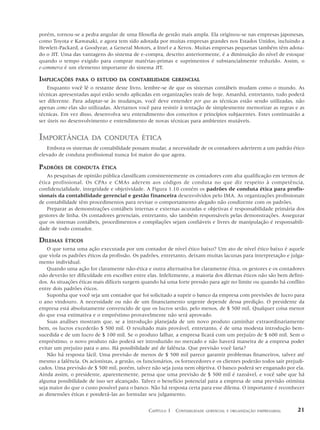porém, tornou-se a pedra angular de uma filosofia de gestão mais ampla. Ela originou-se nas empresas japonesas,
como Toyota e Kawasaki, e agora tem sido adotada por muitas empresas grandes nos Estados Unidos, incluindo a
Hewlett-Packard, a Goodyear, a General Motors, a Intel e a Xerox. Muitas empresas pequenas também têm adota-
do o JIT. Uma das vantagens do sistema de e-compra, descrito anteriormente, é a diminuição do nível de estoque
quando o tempo exigido para comprar matérias-primas e suprimentos é substancialmente reduzido. Assim, o
e-commerce é um elemento importante do sistema JIT.

IMPLICAÇÕES     PARA O ESTUDO DA CONTABILIDADE GERENCIAL
    Enquanto você lê o restante deste livro, lembre-se de que os sistemas contábeis mudam como o mundo. As
técnicas apresentadas aqui estão sendo aplicadas em organizações reais de hoje. Amanhã, entretanto, tudo poderá
ser diferente. Para adaptar-se às mudanças, você deve entender por que as técnicas estão sendo utilizadas, não
apenas como elas são utilizadas. Alertamos você para resistir à tentação de simplesmente memorizar as regras e as
técnicas. Em vez disso, desenvolva seu entendimento dos conceitos e princípios subjacentes. Estes continuarão a
ser úteis no desenvolvimento e entendimento de novas técnicas para ambientes mutáveis.


IMPORTÂNCIA            DA CONDUTA ÉTICA
   Embora os sistemas de contabilidade possam mudar, a necessidade de os contadores aderirem a um padrão ético
elevado de conduta profissional nunca foi maior do que agora.

PADRÕES    DE CONDUTA ÉTICA
    As pesquisas de opinião pública classificam consistentemente os contadores com alta qualificação em termos de
ética profissional. Os CPAs e CMAs aderem aos códigos de conduta no que diz respeito à competência,
confidencialidade, integridade e objetividade. A Figura 1.10 contém os padrões de conduta ética para profis-
sionais da contabilidade gerencial e gestão financeira desenvolvidos pelo IMA. As organizações profissionais
de contabilidade têm procedimentos para revisar o comportamento alegado não condizente com os padrões.
    Preparar as demonstrações contábeis internas e externas acuradas e objetivas é responsabilidade primária dos
gestores de linha. Os contadores gerenciais, entretanto, são também responsáveis pelas demonstrações. Assegurar
que os sistemas contábeis, procedimentos e compilações sejam confiáveis e livres de manipulação é responsabili-
dade de todo contador.

DILEMAS    ÉTICOS
    O que torna uma ação executada por um contador de nível ético baixo? Um ato de nível ético baixo é aquele
que viola os padrões éticos da profissão. Os padrões, entretanto, deixam muitas lacunas para interpretação e julga-
mento individual.
    Quando uma ação for claramente não-ética e outra alternativa for claramente ética, os gestores e os contadores
não deverão ter dificuldade em escolher entre elas. Infelizmente, a maioria dos dilemas éticos não são bem defini-
dos. As situações éticas mais difíceis surgem quando há uma forte pressão para agir no limite ou quando há conflito
entre dois padrões éticos.
    Suponha que você seja um contador que foi solicitado a suprir o banco da empresa com previsões de lucro para
o ano vindouro. A necessidade ou não de um financiamento urgente depende dessa predição. O presidente da
empresa está absolutamente convencido de que os lucros serão, pelo menos, de $ 500 mil. Qualquer coisa menor
do que essa estimativa e o empréstimo provavelmente não será aprovado.
    Suas análises mostram que, se a introdução planejada de um novo produto caminhar extraordinariamente
bem, os lucros excederão $ 500 mil. O resultado mais provável, entretanto, é de uma modesta introdução bem-
sucedida e de um lucro de $ 100 mil. Se o produto falhar, a empresa ficará com um prejuízo de $ 600 mil. Sem o
empréstimo, o novo produto não poderá ser introduzido no mercado e não haverá maneira de a empresa poder
evitar um prejuízo para o ano. Há possibilidade até de falência. Que previsão você faria?
    Não há resposta fácil. Uma previsão de menos de $ 500 mil parece garantir problemas financeiros, talvez até
mesmo a falência. Os acionistas, a gestão, os funcionários, os fornecedores e os clientes poderão todos sair prejudi-
cados. Uma previsão de $ 500 mil, porém, talvez não seja justa nem objetiva. O banco poderá ser enganado por ela.
Ainda assim, o presidente, aparentemente, pensa que uma previsão de $ 500 mil é razoável, e você sabe que há
alguma possibilidade de isso ser alcançado. Talvez o benefício potencial para a empresa de uma previsão otimista
seja maior do que o custo possível para o banco. Não há resposta certa para esse dilema. O importante é reconhecer
as dimensões éticas e ponderá-las ao formular seu julgamento.


                                                CAPÍTULO 1 CONTABILIDADE   GERENCIAL E ORGANIZAÇÃO EMPRESARIAL    21
 