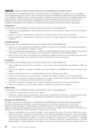 Figura 1.10   Normas de conduta ética para profissionais de contabilidade gerencial e gestão financeira.
Os profissionais de contabilidade gerencial e de gestão financeira têm a obrigação com o público, com a sua profissão,
com a organização a que eles servem e com eles mesmos de manter altos padrões de conduta ética. Em reconhecimento
a essa obrigação, o IMA promulgou os seguintes padrões de conduta ética para profissionais de contabilidade gerencial e
gestão financeira. A adesão a esses padrões, profissional e internacionalmente, faz parte do alcance dos objetivos da
contabilidade gerencial. Os profissionais de contabilidade gerencial e de gestão financeira não devem cometer atos
contrários a esses padrões, nem condoer-se ou tolerar tais atos por parte de outros dentro de suas organizações.
Competência
Os profissionais de contabilidade gerencial e gestão financeira têm a responsabilidade de:
  • Manter um nível apropriado de competência profissional com o desenvolvimento contínuo de seus conhecimentos
    e habilidades.
  • Realizar seus deveres profissionais de acordo com leis, regulamentos e normas técnicas relevantes.
  • Preparar relatórios e recomendações completas e claras após a análise apropriada de informações relevantes e
    confiáveis.
Confidencialidade
Os profissionais de contabilidade gerencial e gestão financeira têm a responsabilidade de:
  • Abster-se de revelar informações confidenciais colhidas no decorrer de seu trabalho, exceto quando autorizados, a
    não ser que sejam legalmente obrigados a fazê-lo.
  • Informar subordinados apropriadamente a respeito da confidencialidade das informações colhidas no decorrer de
    seu trabalho e monitorar suas atividades, a fim de assegurar a manutenção dessa confidencialidade.
  • Abster-se de usar ou parecer usar informações confidenciais colhidas no decorrer de seu trabalho para uma vanta-
    gem não-ética ou ilegal, seja pessoalmente, seja por intermédio de uma terceira pessoa.
Integridade
Os profissionais de contabilidade gerencial e gestão financeira têm a responsabilidade de:
  • Evitar conflitos de interesse reais ou aparentes e avisar todas as partes apropriadas sobre qualquer conflito em
    potencial.
  • Abster-se de engajar-se em qualquer atividade que possa prejudicar suas habilidades de cumprir os deveres etica-
    mente.
  • Recusar qualquer presente, favor ou hospitalidade que possam influenciar suas ações.
  • Abster-se de subverter, ativa ou passivamente, a realização dos objetivos legítimos e éticos da organização.
  • Reconhecer e comunicar as limitações profissionais, ou outras limitações, que poderiam impedir o julgamento
    responsável ou o desempenho bem-sucedido de uma atividade.
  • Comunicar informações e julgamentos ou opiniões profissionais desfavoráveis, assim como favoráveis.
  • Abster-se de engajar-se em, ou de apoiar, qualquer atividade que possa desonrar a profissão.
Objetividade
Os profissionais de contabilidade gerencial e gestão financeira têm a responsabilidade de:
  • Comunicar as informações de forma justa e objetiva.
  • Revelar por completo quaisquer informações que tenham a possibilidade de influenciar a compreensão dos relató-
    rios, bem como dos comentários e recomendações apresentadas, por parte de um possível usuário.
Resolução do conflito ético
Ao aplicar as normas de conduta ética, os profissionais de contabilidade gerencial e de gestão financeira podem
encontrar problemas para identificar o comportamento não-ético ou resolver conflitos éticos. Ao enfrentar
significativas questões éticas, os profissionais de contabilidade gerencial e de gestão financeira devem seguir as
políticas estabelecidas pela organização relacionada com a resolução de tal conflito. Se essas políticas não resolverem o
problema, tais profissionais deverão considerar os seguintes cursos de ação:
  • Discutir tais problemas com o superior imediato, exceto quando parecer que ele está envolvido; nesse caso, o
    problema deverá ser, inicialmente, apresentado ao nível gerencial imediatamente superior. Se não for possível
    obter uma resolução satisfatória quando o problema for apresentado de início, submeter o assunto ao próximo
    nível gerencial imediatamente superior. Se o superior imediato for o diretor-geral, ou equivalente, a autoridade
    aceitável para averiguação poderá ser um grupo, como o comitê de auditoria, o comitê executivo, o conselho
    administrativo, o conselho fiduciário ou os donos. Contato com níveis acima do superior imediato devem ser


22         PARTE 1 FOCO   NA TOMADA DE DECISÃO
 