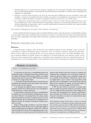 iniciados apenas com o conhecimento do superior, supondo que este não esteja envolvido. Salvo disposição legal,
     não é considerada apropriada a comunicação de tais problemas para autoridades ou indivíduos não empregados ou
     engajados na organização.
  • Esclarecer conceitos éticos relevantes, por meio de uma discussão confidencial com um conselheiro isento (por
    exemplo, o serviço de aconselhamento ético do IMA), para obter um entendimento dos possíveis cursos de ação.
    Consultar o próprio advogado em relação às obrigações e direitos concernentes aos conflitos éticos.
  • Se o conflito ético ainda persistir após se exaurirem todos os níveis de revisão internos, poderá não haver outro
    recurso significativo a não ser pedir demissão da organização e submeter um memorando informativo a um repre-
    sentante apropriado da organização. Após a renúncia, dependendo da natureza do conflito ético, poderá também
    ser apropriado notificar outras partes.

Fonte: Institute of Management Accountants, Ethical Standards, www.imanet.org.

    O tom estabelecido pela alta gestão pode ter grande influência sobre a ética dos gestores. A integridade completa
e a sustentação aberta para os padrões éticos por gestores seniores é a escolha mais motivadora do comportamento
ético em toda a organização. Na análise final, entretanto, os padrões éticos são pessoais e dependem dos valores do
indivíduo.


PROBLEMA        RESUMIDO PARA REVISÃO

PROBLEMA
   A Yang Electronics Company (YEC) desenvolveu uma máquina copiadora de alta velocidade e baixo custo. Ela
comercializou a máquina inicialmente para uso doméstico. Como seus clientes, entretanto, aprenderam quão fácil e
barato era fazer cópias com a máquina da YEC, seu uso por pequenas empresas cresceu. As vendas explodiram assim
que as empresas pediram um grande número de copiadoras. O uso mais pesado por essas empresas, porém, causou
avarias em certos componentes do equipamento. As copiadoras eram garantidas por dois anos, independentemente da
quantidade de uso. Em conseqüência disso, a YEC experimentou altos custos de reposição de componentes danificados.



         PRIMEIRO,      OS NEGÓCIOS
   Ética e contabilidade gerencial

     A importância da ética para a contabilidade gerencial foi   sempre é fácil. Devido ao fato de o mundo ser complexo, há,
 enfatizada quando o Management Accounting, primeiro jornal      freqüentemente, obrigações com os acionistas, clientes, for-
 do Institute of Management Accountants, publicou uma edição     necedores, gestores amigos, com a sociedade, consigo mes-
 especial sobre ética, em junho de 1990. Vislumbram-se duas      mo e a família. Como diz Smith: “É fácil fazer o que é corre-
 correntes nos artigos dessa edição:                             to; é difícil saber o que é correto”. Uma regra básica usada
     1. As escolas de administração devem conscientizar seus     pela GM é que os empregados “nunca devem fazer nada que
 estudantes das dimensões éticas das decisões que enfrenta-      [eles] teriam vergonha de explicar para [suas] famílias ou
 rão no mundo real dos negócios.                                 temeriam ver na primeira página do jornal local”.
     2. As empresas de negócios devem reconhecer que es-             A GM não está sozinha ao promover a conduta ética.
 tabelecer padrões de conduta ética para seus empregados é       Mais da metade das grandes empresas nos Estados Unidos
 importante para o sucesso financeiro.                           tem um “código de ética corporativo”. Esses códigos forne-
     A maior ênfase à importância da ética na contabilidade é    cem apoio aos empregados que se sentem pressionados a
 a existência de um jornal devotado completamente a assun-       tomar decisões que acreditam ser não-éticas. Elas também
 tos éticos: Research in Accounting Ethics. Um artigo recente    fornecem treinamento nos tipos de comportamento espe-
 nesse jornal apontou que aderir a padrões éticos cria vanta-    rados dos empregados.
 gens econômicas para as empresas; não é simplesmente um
 objetivo altruísta. As empresas reconhecem, também, que a       Fontes: Adaptado de Roger B. Smith, “Ethics in business: an essencial
 ética cria valor.                                               element of success”, em Management Accounting, edição especial sobre
     Roger B. Smith, antigo presidente e executivo-chefe da      ética na América corporativa, junho de 1990, p. 50; Robert B. Sweeney e
 General Motors (GM), declarou que “a prática ética significa,   Howard L. Siers, “Ethics in America”, em Management Accounting, edição
 muito simplesmente, bons negócios”. Desde 1977, a GM tem        especial sobre ética na América corporativa, junho de 1990, pp. 34-40;
 tido uma política formal acerca da integridade pessoal. A em-   Gary L. Sundem e Andrew C.Wicks,“Ethics, economics, and information”,
 presa reconhece, no entanto, que tomar decisões éticas nem      em Research in Accounting Ethics, vol. 6 (2000), pp. 205-220.



                                                    CAPÍTULO 1 CONTABILIDADE     GERENCIAL E ORGANIZAÇÃO EMPRESARIAL                 23
 