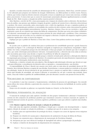 Quando a reunião trimestral do conselho de administração da YEC se aproximou, Mark Chua, controller assisten-
te, foi solicitado para preparar um relatório da situação. Infelizmente, era difícil predizer os efeitos exatos. Pareceu,
todavia, que muitas empresas clientes estavam começando a trocar as copiadoras por outras mais onerosas, vendidas
pelos concorrentes. E estava claro que os custos de manutenção aumentados afetariam significativamente a rentabi-
lidade da YEC. Mark resumiu a situação da melhor maneira possível à diretoria.
    Alice Martinez, controller da YEC, estava preocupada com o impacto do relatório sobre os diretores. Ela não discor-
dava da análise, mas pensava que abalaria a imagem da gestão e poderia até mesmo levar a diretoria a descontinuar
o produto. Ela estava convencida, pelas conversações com o chefe da engenharia, de que a copiadora poderia ser
ligeiramente reprojetada para satisfazer as necessidades dos usuários de altos volumes; assim, descontinuá-la poderia
desperdiçar uma oportunidade potencialmente lucrativa. Martinez chamou Chua em seu escritório e pediu que
suprimisse a parte de seu relatório que tratava das falhas de componentes. Ela disse que seria certo relatar verbalmen-
te à diretoria, mencionando que a engenharia estava próxima de uma solução para o problema. Chua, entretanto,
sentia fortemente que tal revisão em seu relatório iria enganar a diretoria a respeito dos impactos negativos poten-
cialmente significativos sobre os lucros da empresa.
    Explique por que o pedido de Martinez a Chua não é ético. Como Chua poderia resolver essa situação?

SOLUÇÃO
    De acordo com os padrões de conduta ética para os profissionais de contabilidade gerencial e gestão financeira
mostrados na Figura 1.10, a solicitação de Martinez transgride as exigências por competência, integridade e objeti-
vidade. Isso viola a competência porque ela está solicitando a Chua que prepare um relatório que não é completo e
claro, que omite informação potencialmente relevante. Conseqüentemente, a diretoria não teria todas as informa-
ções necessárias para tomar uma decisão a respeito do problema de falha de componente.
    A solicitação viola a exigência por integridade porque o relatório revisado pode subverter a obtenção dos objetivos
da organização para alcançar os objetivos de Martinez. Os contadores gerenciais são especificamente responsáveis por
comunicar tanto informações desfavoráveis como favoráveis.
    Finalmente, o relatório revisado não seria objetivo. Não divulgaria toda informação relevante que deveria ser espe-
rada para influenciar o entendimento da diretoria sobre as operações e, conseqüentemente, suas decisões.
    A responsabilidade de Chua é discutir esse assunto com níveis cada vez mais altos de autoridade dentro da YEC.
Primeiro, deve informar Martinez a respeito de suas dúvidas. Possivelmente, o assunto poderá ser resolvido se ela retirar
sua solicitação. Senão ele deverá informá-la de que pretende levar o assunto ao superior dela e continuar subindo a
níveis mais elevados de autoridade, até mesmo à diretoria, se necessário for, até que o assunto seja resolvido. Desse
modo, Chua não violará os padrões de confidencialidade, pois não discutirá o assunto com pessoas de fora da YEC.

VOCABULÁRIO           DE CONTABILIDADE
  O vocabulário é uma fase essencial e, freqüentemente, enfadonha do processo de aprendizagem. Um entendi-
mento difuso dos termos dificulta a apreensão dos conceitos e o desenvolvimento da habilidade de resolver proble-
mas contábeis.
  Esteja certo de entender as palavras e as expressões listadas no Glossário, no fim deste livro.

MATERIAL        FUNDAMENTAL DE AVALIAÇÃO
   O material de avaliação para cada capítulo é dividido em dois grupos: fundamental e adicional. O fundamental
consiste de dois conjuntos de problemas paralelos que transmitem conceitos e técnicas essenciais do capítulo. O
material adicional consiste de questões, exercícios cognitivos, problemas e casos que cobrem o capítulo mais detalha-
damente.
    1-A1: Manter registro, direção de atenção e solução de problemas
    Para cada uma das seguintes atividades, identifique a função que o contador está desempenhando — manter
registro, direção de atenção ou solução de problemas — e explique por que ele se ajusta a essa categoria.
     1. Analisar, para um superintendente de produção da Alcoa, o impacto nos custos de algumas novas máquinas
        furadeiras.
     2. Preparar um relatório de sucatas para o departamento de acabamento de peças da fábrica da Nissan.
     3. Preparar um orçamento para o departamento de manutenção do Providence Hospital.
     4. Interpretar por que uma oficina de fundição de Springfield não aderiu à programação da produção.
     5. Explicar o relatório de desempenho do departamento de estamparia.


24        PARTE 1 FOCO    NA TOMADA DE DECISÃO
 