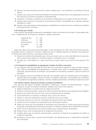 6. Preparar uma demonstração mensal das vendas européias para o vice-presidente de marketing da General
       Motors.
    7. Preparar, para o gestor de controle da produção de uma planta da Inland Steel, uma comparação de custos de
       dois sistemas de controle de manufatura computadorizada.
    8. Interpretar as variações no relatório de desempenho do departamento de compras da Harvard University.
    9. Analisar, para um gestor de manufatura internacional da Honda, a possibilidade de ter algumas autopeças
       fabricadas na Coréia.
   10. Preparar uma programação de depreciação para empilhadeiras no departamento de recebimentos da fábrica
       da General Electric, na Escócia.

   1-A2: Gestão por exceção
   A Beta Alfa Psi, fraternidade honorária de contabilidade, realizou uma festa de boas-vindas. A fraternidade espe-
rava o comparecimento de 80 pessoas e preparou o seguinte orçamento:

              Aluguel da sala         $ 150
              Alimentos               $ 800
              Entretenimento          $ 600
              Decorações              $ 220
              Total                   $ 1 770

   Depois que todas as contas para a festa foram pagas, o custo total chegou a $ 1 948, ou $ 178 acima do orçamento.
Os detalhes foram os seguintes: $ 150 para o aluguel da sala; $ 1 008 para alimentos; $ 600 para entretenimento;
$ 190 para decorações. Noventa e cinco pessoas foram à festa.
    1. Prepare um relatório de desempenho para a festa que mostre como os custos reais diferiram do orçamento.
        Isto é, inclua em seu relatório os montantes orçados, os montantes reais e as variações.
    2. Suponha que a fraternidade use a regra da gestão por exceção. Quais custos merecem mais pesquisa? Por
        quê?

   1-A3: Posição da contabilidade na organização: Funções de linha e assessoria
    1. Dos seguintes, qual tem autoridade de linha sobre um escriturário de registro de custos: contador orçamen-
       tário, chefe de contabilidade para planejamento e controle atuais, chefe de contabilidade geral, controller,
       almoxarife, superintendente de produção, vice-presidente de manufatura, presidente, chefe de controle da
       produção?
    2. Dos seguintes, qual tem autoridade de linha sobre um montador: gestor de estamparia, gestor de montagem,
       superintendente da produção, chefe do controle de produção, almoxarife, vice-presidente de manufatura,
       vice-presidente de engenharia, presidente, controller, contador orçamentário, escriturário de registro de custos?

    1-B1: Manter registro, direção de atenção e solução de problemas
    Para cada uma das seguintes atividades, identifique a função que o contador está desempenhando — manter
registro, direção de atenção ou solução de problemas. Explique cada uma de suas respostas.
     1. Registrar diariamente os comprovantes de compra de materiais.
     2. Analisar os custos de aquisição e consumo de cada um dos dois tipos alternativos de equipamento de soldagem.
     3. Preparar um relatório de custos de horas extras por departamento de produção.
     4. Lançar diariamente as cobranças em dinheiro para as contas dos clientes.
     5. Estimar os custos de mudança dos escritórios corporativos para outra cidade.
     6. Interpretar aumentos em custos de enfermagem por paciente–dia em um hospital.
     7. Analisar desvios do orçamento do departamento de manutenção da fábrica.
     8. Apoiar um estudo, pelo vice-presidente de manufatura, para determinar se compra certas peças necessárias
         em grandes quantidades para manufatura de produtos ou adquire instalações para a fabricação dessas peças.
     9. Alocar custos do departamento de serviços da fábrica para os departamentos de produção.
    10. Registrar horas extras do departamento de acabamento de produtos.
    11. Compilar dados para um relatório, demonstrando o quociente de despesas de propaganda em relação às
         vendas para cada filial.
    12. Investigar os motivos para o aumento das devoluções e dos abatimentos para os medicamentos comprados
         por um hospital.


                                                CAPÍTULO 1 CONTABILIDADE   GERENCIAL E ORGANIZAÇÃO EMPRESARIAL      25
 