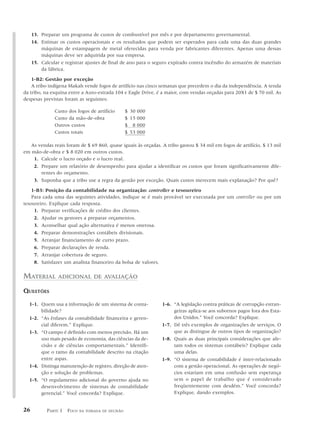 13. Preparar um programa de custos de combustível por mês e por departamento governamental.
     14. Estimar os custos operacionais e os resultados que podem ser esperados para cada uma das duas grandes
         máquinas de estampagem de metal oferecidas para venda por fabricantes diferentes. Apenas uma dessas
         máquinas deve ser adquirida por sua empresa.
     15. Calcular e registrar ajustes de final de ano para o seguro expirado contra incêndio do armazém de materiais
         da fábrica.

    1-B2: Gestão por exceção
    A tribo indígena Makah vende fogos de artifício nas cinco semanas que precedem o dia da independência. A tenda
da tribo, na esquina entre a Auto-estrada 104 e Eagle Drive, é a maior, com vendas orçadas para 20X1 de $ 70 mil. As
despesas previstas foram as seguintes:

               Custo dos fogos de artifício      $ 30 000
               Custo da mão-de-obra              $ 15 000
               Outros custos                     $ 8 000
               Custos totais                     $ 53 000

   As vendas reais foram de $ 69 860, quase iguais às orçadas. A tribo gastou $ 34 mil em fogos de artifício, $ 13 mil
em mão-de-obra e $ 8 020 em outros custos.
    1. Calcule o lucro orçado e o lucro real.
    2. Prepare um relatório de desempenho para ajudar a identificar os custos que foram significativamente dife-
       rentes do orçamento.
    3. Suponha que a tribo use a regra da gestão por exceção. Quais custos merecem mais explanação? Por quê?

    1-B3: Posição da contabilidade na organização: controller e tesoureiro
    Para cada uma das seguintes atividades, indique se é mais provável ser executada por um controller ou por um
tesoureiro. Explique cada resposta.
     1. Preparar verificações de crédito dos clientes.
     2. Ajudar os gestores a preparar orçamentos.
     3. Aconselhar qual ação alternativa é menos onerosa.
     4. Preparar demonstrações contábeis divisionais.
     5. Arranjar financiamento de curto prazo.
     6. Preparar declarações de renda.
     7. Arranjar cobertura de seguro.
     8. Satisfazer um analista financeiro da bolsa de valores.

MATERIAL        ADICIONAL DE AVALIAÇÃO

QUESTÕES

  1-1. Quem usa a informação de um sistema de conta-           1-6. “A legislação contra práticas de corrupção estran-
       bilidade?                                                    geiras aplica-se aos subornos pagos fora dos Esta-
  1-2. “As ênfases da contabilidade financeira e geren-             dos Unidos.” Você concorda? Explique.
       cial diferem.” Explique.                                1-7. Dê três exemplos de organizações de serviços. O
  1-3. “O campo é definido com menos precisão. Há um                que as distingue de outros tipos de organização?
       uso mais pesado de economia, das ciências da de-        1-8. Quais as duas principais considerações que afe-
       cisão e de ciências comportamentais.” Identifi-              tam todos os sistemas contábeis? Explique cada
       que o ramo da contabilidade descrito na citação              uma delas.
       entre aspas.                                            1-9. “O sistema de contabilidade é inter-relacionado
  1-4. Distinga manutenção de registro, direção de aten-            com a gestão operacional. As operações de negó-
       ção e solução de problemas.                                  cios estariam em uma confusão sem esperança
  1-5. “O regulamento adicional do governo ajuda no                 sem o papel de trabalho que é considerado
       desenvolvimento de sistemas de contabilidade                 freqüentemente com desdém.” Você concorda?
       gerencial.” Você concorda? Explique.                         Explique, dando exemplos.


26         PARTE 1 FOCO   NA TOMADA DE DECISÃO
 
