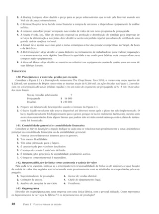 2. A Boeing Company deve decidir o preço para as peças sobressalentes que vende pela Internet usando seu
        Web site de peças sobressalentes.
     3. O Penrose Hospital deve decidir como financiar a compra de um novo e dispendioso equipamento de análise
        médica.
     4. A Amazon.com deve prever o impacto nas vendas de vídeo de um novo programa de propaganda.
     5. A Sparta Foods, Inc., líder de mercado regional na produção e distribuição de tortilhas para empresas de
        serviços de alimentação e varejistas, deve decidir se aceita um pedido especial para discos de tortilhas de uma
        grande cadeia varejista nacional.
     6. A Kmart deve avaliar sua visão geral e metas estratégicas à luz das pressões competitivas da Target, da Sears
        e da Wal-Mart.
     7. A Dell Computers deve decidir se gasta dinheiro no treinamento de trabalhadores para realizar preparações
        e escamoteamentos mais rápidos. Isso liberará capacidade a ser usada para fabricar mais computadores sem
        comprar mais equipamentos.
     8. A General Motors deve decidir se mantém ou substitui um equipamento usado de quatro anos em uma de
        suas fábricas Saturn.

EXERCÍCIOS
   1-30. Planejamento e controle, gestão por exceção
   Considere a Figura 1.2 e a ilustração do restaurante The Chop House. Para 20X1, o restaurante orçou receitas de
$ 220 mil, um aumento de 10 por cento sobre as receitas atuais de $ 200 mil. As ações listadas na Figura 1.2 resulta-
ram em seis entradas adicionais inteiras orçadas e em um valor de orçamento de propaganda de $ 15 mil. Os resulta-
dos reais foram:
              Novas entradas adicionadas             7
              Propaganda                     $ 16 000
              Receitas                       $ 230 000

     1. Prepare um relatório de desempenho usando o formato da Figura 1.3.
     2. O lucro líquido resultante não estava disponível até diversos meses após o plano ter sido implementado. O
        lucro líquido resultante foi decepcionante para o gestor, porque os lucros realmente declinaram, mesmo com
        as receitas aumentadas. Liste alguns fatores que podem não ter sido considerados quando o plano do restau-
        rante foi formulado.

    1-31. Contabilidade gerencial e contabilidade financeira
    Considere as breves descrições a seguir. Indique se cada uma se relaciona mais proximamente a uma característica
principal da contabilidade financeira ou da contabilidade gerencial.
     1. Fornece aconselhamentos internos para os gestores.
     2. Tem menos flexibilidade.
     3. Tem uma orientação para o futuro.
     4. É caracterizada por relatórios detalhados.
     5. O campo de estudo é mais bem definido.
     6. É limitada pelos princípios de contabilidade geralmente aceitos.
     7. O impacto comportamental é secundário.

   1-32. Responsabilidade de linha versus assessoria e cadeia de valor
   Para cada item seguinte, indique se o empregado tem responsabilidade de linha ou de assessoria e qual função
da cadeia de valor dos negócios está relacionada mais proximamente com as atividades desempenhadas pelo em-
pregado.
     1. Superintendente de produção.          4. Gestor de vendas distrital.
     2. Contador de custos.                   5. Chefe do departamento legal.
     3. Analista de pesquisa de mercado.      6. Presidente.

    1-33. Organograma
    Desenhe um organograma para uma empresa com uma única fábrica, com o pessoal indicado. Quem representa
os departamentos de serviços da fábrica? E os departamentos de produção?


28        PARTE 1 FOCO   NA TOMADA DE DECISÃO
 