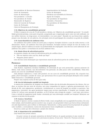 Vice-presidente de Recursos Humanos                  Superintendente da Produção
   Gestor de Estamparia                                 Gestor de Montagem
   Gestor de Manutenção                                 Presidente da Assembléia de Diretores
   Vice-presidente e Controller                         Agente de Compras
   Vice-presidente de Vendas                            Vice-presidente de Engenharia
   Mantenedor de Registros                              Secretário e Tesoureiro
   Chefe de Controle de Produção                        Vice-presidente de Manufatura
   Gestor de Perfuração                                 Presidente
   Chefe de Planejamento de Produção
    1-34. Objetivos da contabilidade gerencial
    O IMA é composto de cerca de 70 mil membros e declara, em ‘Objetivos da contabilidade gerencial’: “A contabi-
lidade gerencial participa, como parte da gestão, assegurando que a organização opere como um todo unificado, em
seu melhor interesse, no longo prazo, no intermediário e no curto prazo”. Baseado em sua leitura deste capítulo,
prepare uma descrição, de cem palavras, dos principais meios de participação dos contadores na gestão da entidade.
   1-35. Custo–benefício do ambiente ético
   Um ambiente ético pobre resulta em custos para a empresa. Exemplos incluem o custo de roubo interno e o de
absenteísmo. Porém, um ambiente ético bom gera benefícios. Exemplos incluem redução do risco de multas e de
sanções legais, além de melhora no moral e na produtividade dos empregados. Liste diversos custos adicionais de um
ambiente ético pobre e os benefícios de um bom ambiente ético.
   1-36. Sinais éticos de advertência prévia
   As seguintes citações são sinais de advertência prévia de conflitos éticos:
   • “Não me importa como você faz, desde que faça!”
   • “Ninguém jamais saberá.”
   Liste diversas outras declarações que representem sinais de advertência prévia de conflitos éticos.

PROBLEMAS
    1-37. Contabilidade financeira e contabilidade gerencial
    Judy Burkett, engenheira mecânica habilidosa, foi informada de que seria promovida a gestora assistente da
fábrica. Judy estava contente, mas desconfortável. Em particular, ela sabia pouco sobre contabilidade. Tinha feito
apenas um curso de contabilidade financeira.
    Judy planejou registrar-se, o mais cedo possível, em um curso de contabilidade gerencial. Ela, enquanto isso,
pediu a Burt Greenspan, contador de custos, que apresentasse três ou quatro das principais distinções entre contabi-
lidade financeira e contabilidade gerencial.
    Prepare uma resposta escrita de Burt para Judy.
    1-38. Uso da informação contábil em hospitais
    A maioria dos rendimentos de hospitais nos Estados Unidos não são derivados diretamente dos clientes. Em vez
disso, as receitas vêm por meio de terceiros, tais como companhias de seguros e agências governamentais. Até a
década de 80, esses pagamentos, geralmente, reembolsavam os custos do hospital em atender os pacientes. Tais
pagamentos, entretanto, são agora geralmente magros para serviços especificados. O hospital, por exemplo, pode
receber $ 5 mil por uma operação de apêndice, ou $ 25 mil por uma cirurgia do coração — nem mais, nem menos.
Como o método de pagamento pode mudar a demanda por uma informação contábil nos hospitais? Relacione sua
resposta às decisões da alta gestão.
    1-39. Custos e benefícios
    A Marks & Spencer, enorme varejista do Reino Unido, estava atrapalhada com sua papelada burocrática. Em uma
visão isolada, cada formulário parecia razoável, mas, no geral, um pesquisador relatou que havia esforço substancial,
em cada departamento, para verificar as informações. Basicamente, o esforço parecia fora de proporções de qualquer
valor recebido e, eventualmente, muitos dos documentos foram simplificados ou eliminados.
    Descreva a razão que deve direcionar o projeto dos sistemas.
   1-40. A importância da contabilidade
   Uma história dos jornais relatou:
       Um gestor veterano de operações automotivas da Rockwell lembra-se de quando participou de uma reunião do
       pessoal de operações de aeronaves norte-americanas da empresa, 20 anos atrás: “Havia 60 a 70 pessoas conversan-


                                                 CAPÍTULO 1 CONTABILIDADE    GERENCIAL E ORGANIZAÇÃO EMPRESARIAL         29
 