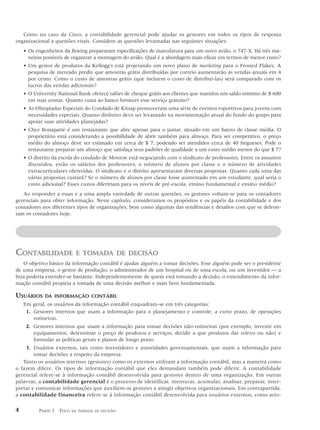 Como no caso da Cisco, a contabilidade gerencial pode ajudar os gestores em todos os tipos de resposta
organizacional a questões vitais. Considere as questões levantadas nas seguintes situações:
    • Os engenheiros da Boeing prepararam especificações de manufatura para um novo avião, o 747-X. Há três ma-
      neiras possíveis de organizar a montagem do avião. Qual é a abordagem mais eficaz em termos de menor custo?
    • Um gestor de produtos da Kellogg’s está projetando um novo plano de marketing para o Frosted Flakes. A
      pesquisa de mercado prediz que amostras grátis distribuídas por correio aumentarão as vendas anuais em 4
      por cento. Como o custo de amostras grátis (que incluem o custo de distribuí-las) será comparado com os
      lucros das vendas adicionais?
    • O University National Bank oferece talões de cheque grátis aos clientes que mantêm um saldo mínimo de $ 600
      em suas contas. Quanto custa ao banco fornecer esse serviço gratuito?
    • As Olimpíadas Especiais do Condado de Kitsap promoveram uma série de eventos esportivos para jovens com
      necessidades especiais. Quanto dinheiro deve ser levantado na movimentação anual do fundo do grupo para
      apoiar suas atividades planejadas?
    • Chez Bonaparte é um restaurante que abre apenas para o jantar, situado em um bairro de classe média. O
      proprietário está considerando a possibilidade de abrir também para almoço. Para ser competitivo, o preço
      médio do almoço deve ser estimado em cerca de $ 7, podendo ser atendidos cerca de 40 fregueses. Pode o
      restaurante preparar um almoço que satisfaça seus padrões de qualidade a um custo médio menor do que $ 7?
    • O distrito da escola do condado de Monroe está negociando com o sindicato de professores. Entre os assuntos
      discutidos, estão os salários dos professores, o número de alunos por classe e o número de atividades
      extracurriculares oferecidas. O sindicato e o distrito apresentaram diversas propostas. Quanto cada uma das
      várias propostas custará? Se o número de alunos por classe fosse aumentado em um estudante, qual seria o
      custo adicional? Esses custos difeririam para os níveis de pré-escola, ensino fundamental e ensino médio?
   Ao responder a essas e a uma ampla variedade de outras questões, os gestores voltam-se para os contadores
gerenciais para obter informação. Neste capítulo, consideramos os propósitos e os papéis da contabilidade e dos
contadores nos diferentes tipos de organizações, bem como algumas das tendências e desafios com que se defron-
tam os contadores hoje.




CONTABILIDADE              E TOMADA DE DECISÃO
    O objetivo básico da informação contábil é ajudar alguém a tomar decisões. Esse alguém pode ser o presidente
de uma empresa, o gestor de produção, o administrador de um hospital ou de uma escola, ou um investidor — a
lista poderia estender-se bastante. Independentemente de quem está tomando a decisão, o entendimento da infor-
mação contábil propicia a tomada de uma decisão melhor e mais bem fundamentada.

USUÁRIOS     DA INFORMAÇÃO CONTÁBIL
    Em geral, os usuários da informação contábil enquadram-se em três categorias:
     1. Gestores internos que usam a informação para o planejamento e controle, a curto prazo, de operações
        rotineiras.
     2. Gestores internos que usam a informação para tomar decisões não-rotineiras (por exemplo, investir em
        equipamentos, determinar o preço de produtos e serviços, decidir a que produtos dar relevo ou não) e
        formular as políticas gerais e planos de longo prazo.
    3. Usuários externos, tais como investidores e autoridades governamentais, que usam a informação para
        tomar decisões a respeito da empresa.
   Tanto os usuários internos (gestores) como os externos utilizam a informação contábil, mas a maneira como
o fazem difere. Os tipos de informação contábil que eles demandam também pode diferir. A contabilidade
gerencial refere-se à informação contábil desenvolvida para gestores dentro de uma organização. Em outras
palavras, a contabilidade gerencial é o processo de identificar, mensurar, acumular, analisar, preparar, inter-
pretar e comunicar informações que auxiliem os gestores a atingir objetivos organizacionais. Em contrapartida,
a contabilidade financeira refere-se à informação contábil desenvolvida para usuários externos, como acio-

4         PARTE 1 FOCO   NA TOMADA DE DECISÃO
 