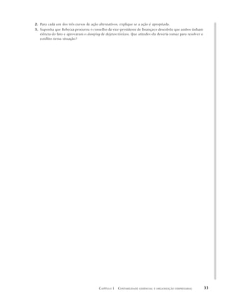 2. Para cada um dos três cursos de ação alternativos, explique se a ação é apropriada.
3. Suponha que Rebecca procurou o conselho da vice-presidente de finanças e descobriu que ambos tinham
   ciência do fato e aprovaram o dumping de dejetos tóxicos. Que atitudes ela deveria tomar para resolver o
   conflito nessa situação?




                                        CAPÍTULO 1 CONTABILIDADE   GERENCIAL E ORGANIZAÇÃO EMPRESARIAL        33
 