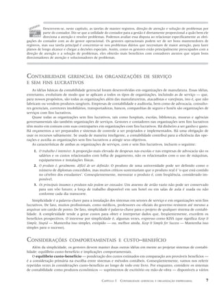 Descrevem-se, neste capítulo, as tarefas de manter registros, direção de atenção e solução de problemas por
 tomada    parte do contador. Diz-se que a utilidade do contador para a gestão é diretamente proporcional a quão bem ele
    cinco direciona a atenção e resolve problemas. Podemos avaliar essa disputa ao relacionar especificamente as obri-
gações do contador com as do gestor operacional. Os gestores operacionais podem ter de ser bons mantenedores de
registros, mas sua tarefa principal é concentrar-se nos problemas diários que necessitam de maior atenção, para fazer
planos de longo alcance e chegar a decisões especiais. Assim, como os gestores estão principalmente preocupados com a
direção de atenção e a solução de problemas, eles obterão mais benefícios com contadores atentos que sejam bons
direcionadores de atenção e solucionadores de problemas.




CONTABILIDADE  GERENCIAL EM ORGANIZAÇÕES DE SERVIÇO
E SEM FINS LUCRATIVOS
    As idéias básicas da contabilidade gerencial foram desenvolvidas em organizações de manufatura. Essas idéias,
entretanto, evoluíram de modo que se aplicam a todos os tipos de organizações, incluindo as de serviço — que,
para nossos propósitos, são todas as organizações além das manufatureiras, atacadistas e varejistas, isto é, que não
fabricam ou vendem produtos tangíveis. Empresas de contabilidade e auditoria, bem como de advocacia, consulto-
res gerenciais, corretores imobiliários, transportadoras, bancos, companhias de seguro e hotéis são organizações de
serviços com fins lucrativos.
    Quase todas as organizações sem fins lucrativos, tais como hospitais, escolas, bibliotecas, museus e agências
governamentais são também organizações de serviços. Gestores e contadores nas organizações sem fins lucrativos
têm muito em comum com suas contrapartes em organizações com fins lucrativos. Há dinheiro a ser ganho e gasto.
Há orçamentos a ser preparados e sistemas de controle a ser projetados e implementados. Há uma obrigação de
usar os recursos sabiamente. Se usada de maneira inteligente, a contabilidade contribui para a eficiência das ope-
rações e auxilia as organizações sem fins lucrativos a atingir seus objetivos.
    As características de ambas as organizações de serviços, com e sem fins lucrativos, incluem o seguinte:
    1. O trabalho é intensivo: A proporção mais elevada de despesas nas escolas e nas empresas de advocacia são os
       salários e os custos relacionados com folha de pagamento, não os relacionados com o uso de máquinas,
       equipamentos e instalações físicas.
    2. O produto é, geralmente, difícil de ser definido: O produto de uma universidade pode ser definido como o
       número de diplomas concedidos, mas muitos críticos sustentariam que o produto real é ‘o que está contido
       no cérebro dos estudantes’. Conseqüentemente, mensurar o produto é, com freqüência, considerado im-
       possível.
    3. Os principais insumos e produtos não podem ser estocados: Um assento de avião vazio não pode ser conservado
       para um vôo futuro; a força de trabalho disponível em um hotel ou em salas de aula é usada ou não
       conforme cada dia transcorre.
    Simplicidade é a palavra-chave para a instalação dos sistemas em setores de serviço e em organizações sem fins
lucrativos. De fato, muitos profissionais, como médicos, professores ou oficiais do governo resistem até mesmo a
arquivar um cartão de ponto. De fato, simplicidade é palavra-chave para o projeto de qualquer sistema de contabi-
lidade. A complexidade tende a gerar custos para obter e interpretar dados que, freqüentemente, excedem os
benefícios prospectivos. O interesse por simplicidade é, algumas vezes, expresso como KISS (que significa Keep It
Simple, Stupid — Mantenha isso simples, estúpido — ou, melhor ainda, Keep It Simple for Success — Mantenha isso
simples para o sucesso).


CONSIDERAÇÕES               COMPORTAMENTAIS E CUSTO–BENEFÍCIO
    Além da simplicidade, os gestores devem manter duas outras idéias em mente ao projetar sistemas de contabi-
lidade: equilíbrio custo–benefício e implicações comportamentais.
    O equilíbrio custo–benefício — ponderação dos custos estimados em comparação aos prováveis benefícios —
é a consideração primária na escolha entre sistemas e métodos contábeis. Conseqüentemente, vamos nos referir
repetidas vezes às considerações custo–benefício ao longo de todo este livro. Por enquanto, considere os sistemas
de contabilidade como produtos econômicos — suprimentos de escritório ou mão-de-obra — disponíveis a vários


                                                 CAPÍTULO 1 CONTABILIDADE   GERENCIAL E ORGANIZAÇÃO EMPRESARIAL       7
 