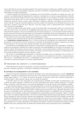 custos. Qual sistema um gestor desejará comprar? Uma arquivo de gavetas simples para empilhar recibos e cheques
cancelados? Um sistema orçamentário elaborado com base em modelos computadorizados da organização e suas
subunidades? Ou algo intermediário?
    A resposta depende das percepções do comprador acerca dos benefícios esperados em relação aos custos. Por
exemplo, um administrador de hospital pode considerar a instalação de um sistema computadorizado ConTrol®,
fabricado pela Advanced Medical Systems, para controlar operações em seu hospital. Os usuários desse sistema
necessitam entrar apenas uma vez com uma fração de informação e o sistema automaticamente a incorpora em
registros de orçamento, compras e contas a pagar. Tal sistema é altamente eficiente e está sujeito a poucos erros, mas
custa $ 300 mil. O sistema ConTrol® caracteriza uma boa compra? Isso depende de seu benefício previsto. Se seu
valor para o hospital é maior do que $ 300 mil, é uma boa compra, senão, o administrador deve considerar um
outro sistema de contabilidade.
    O valor de um filão de pão pode exceder o custo de $ 0,50 por filão, mas não pode exceder um custo de $ 5 por
filão. Do mesmo modo, um sistema de contabilidade particular pode ser um investimento sábio se seu custo for
suficientemente pequeno. Como um consumidor que troca pão por batatas se o custo do pão for muito elevado, os
gestores buscam outras fontes de informação se os sistemas de contabilidade forem muito dispendiosos. Em muitas
organizações, pode ser mais econômico coletar de uma única vez alguns tipos de dados por esforços especiais do que
por um sistema enorme que coleta repetitivamente dados pouco usados.
    Além dos custos e benefícios de um sistema de contabilidade, o comprador de tal sistema deve também conside-
rar as implicações comportamentais, isto é, o efeito do sistema de contabilidade no comportamento (decisões)
dos gestores. O sistema deve fornecer orçamentos e relatórios de desempenho acurados e oportunos, que sejam
úteis aos gestores. Se estes não usam relatórios contábeis, não criam nenhum benefício.
    Os relatórios da contabilidade gerencial afetam os sentimentos e comportamentos dos empregados. Considere o
relatório de desempenho utilizado para avaliar as operações sob responsabilidade de um gestor em particular. Se o
relatório atribuir injustamente custos excessivos às operações, o gestor poderá perder a confiança no sistema e não
deixá-lo influenciar suas decisões futuras. Porém, um sistema no qual os gestores acreditam e confiam pode exer-
cer uma das principais influências em suas decisões e ações.
    Em resumo, a contabilidade gerencial pode ser mais bem entendida como um equilíbrio entre os custos e os
benefícios da informação contábil, acoplado a um conhecimento da importância dos efeitos comportamentais.
Mais do que a contabilidade financeira, a contabilidade gerencial vincula-se a disciplinas relacionadas, como a
economia, as ciências de decisão e as ciências comportamentais.


O    PROCESSO DE GESTÃO E A CONTABILIDADE
   Independentemente do tipo de organização, os gestores beneficiam-se quando a contabilidade fornece informa-
ções que os ajudam a planejar e a controlar as operações da organização.

A   NATUREZA DO PLANEJAMENTO E DO CONTROLE
    O processo de gestão compreende uma série de atividades em um ciclo de planejamento e controle. Tomada de
decisão — a decisão com propósito de selecionar entre um conjunto de cursos alternativos de ação projetados para
atingir algum objetivo — é o núcleo do processo de gestão. As decisões variam entre rotineiras (programar a
produção diária) e não-rotineiras (lançar uma nova linha de produtos).
    As decisões dentro de uma organização são, freqüentemente, divididas em dois tipos: de planejamento e de
controle. Na prática, planejar e controlar são tão inter-relacionados que parece artificial separá-los. Ao estudar
gestão, entretanto, é útil concentrar-se ou na fase de planejamento ou na de controle, para simplificar a análise.
    O lado esquerdo da Figura 1.2 mostra o ciclo de planejamento e controle das operações atuais do restaurante The
Chop House, em Colorado Springs. Planejar (quadro superior) refere-se ao conjunto de objetivos e ao delineamento
de como serão alcançados. Assim, planejar fornece resposta para duas questões: O que é desejado? Quando e como
isso deve ser alcançado? Para o The Chop House, a gestão deseja melhorar a rentabilidade. Isso será realizado adi-
cionando-se novas entradas e melhorando a propaganda. Em contrapartida, controlar (no quadro, “Ações” e “Avalia-
ção”) refere-se à implementação de planos e ao uso de retroalimentação (feedback) para atingir objetivos. O The Chop
House expandirá seu menu de ofertas e gastará com propagandas. A eficácia dessas ações será avaliada com base nas
medidas de desempenho selecionadas, tais como porcentagem de aumento em novas entradas. O feedback é crucial
para o ciclo de planejamento e controle. O planejamento determina ações, ações geram feedback, e o feedback influen-
cia o planejamento e as ações subseqüentes. Os relatórios sistemáticos e oportunos fornecidos pelo sistema de conta-
bilidade interno são a principal fonte de feedback útil. Nenhum desses ciclos seria possível sem a contabilidade.


8         PARTE 1 FOCO   NA TOMADA DE DECISÃO
 