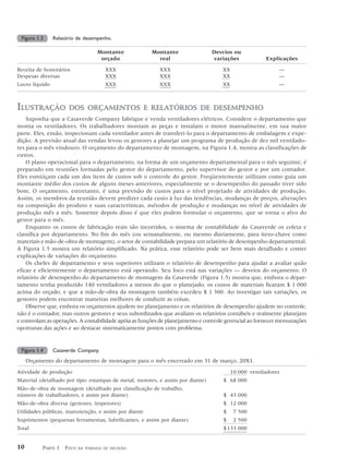 Figura 1.3     Relatório de desempenho.

                                  Montante             Montante                 Desvios ou
                                   orçado                real                   variações             Explicações

Receita de honorários                XXX                  XXX                       XX                     —
Despesas diversas                    XXX                  XXX                       XX                     —
Lucro líquido                        XXX                  XXX                       XX                     —



ILUSTRAÇÃO            DOS ORÇAMENTOS E RELATÓRIOS DE DESEMPENHO
    Suponha que a Casaverde Company fabrique e venda ventiladores elétricos. Considere o departamento que
monta os ventiladores. Os trabalhadores montam as peças e instalam o motor manualmente, em sua maior
parte. Eles, então, inspecionam cada ventilador antes de transferi-lo para o departamento de embalagem e expe-
dição. A previsão atual das vendas levou os gestores a planejar um programa de produção de dez mil ventilado-
res para o mês vindouro. O orçamento do departamento de montagem, na Figura 1.4, mostra as classificações de
custos.
    O plano operacional para o departamento, na forma de um orçamento departamental para o mês seguinte, é
preparado em reuniões formadas pelo gestor do departamento, pelo supervisor do gestor e por um contador.
Eles esmiúçam cada um dos itens de custos sob o controle do gestor. Freqüentemente utilizam como guia um
montante médio dos custos de alguns meses anteriores, especialmente se o desempenho do passado tiver sido
bom. O orçamento, entretanto, é uma previsão de custos para o nível projetado de atividades de produção.
Assim, os membros da reunião devem predizer cada custo à luz das tendências, mudanças de preços, alterações
na composição do produto e suas características, métodos de produção e mudanças no nível de atividades de
produção mês a mês. Somente depois disso é que eles podem formular o orçamento, que se torna o alvo do
gestor para o mês.
    Enquanto os custos de fabricação reais são incorridos, o sistema de contabilidade da Casaverde os coleta e
classifica por departamento. No fim do mês (ou semanalmente, ou mesmo diariamente, para itens-chave como
materiais e mão-de-obra de montagem), o setor de contabilidade prepara um relatório de desempenho departamental.
A Figura 1.5 mostra um relatório simplificado. Na prática, esse relatório pode ser bem mais detalhado e conter
explicações de variações do orçamento.
    Os chefes de departamento e seus superiores utilizam o relatório de desempenho para ajudar a avaliar quão
eficaz e eficientemente o departamento está operando. Seu foco está nas variações — desvios do orçamento. O
relatório de desempenho do departamento de montagem da Casaverde (Figura 1.5) mostra que, embora o depar-
tamento tenha produzido 140 ventiladores a menos do que o planejado, os custos de materiais ficaram $ 1 000
acima do orçado, e que a mão-de-obra da montagem também excedeu $ 1 300. Ao investigar tais variações, os
gestores podem encontrar maneiras melhores de conduzir as coisas.
    Observe que, embora os orçamentos ajudem no planejamento e os relatórios de desempenho ajudem no controle,
não é o contador, mas outros gestores e seus subordinados que avaliam os relatórios contábeis e realmente planejam
e controlam as operações. A contabilidade apóia as funções de planejamento e controle gerencial ao fornecer mensurações
oportunas das ações e ao destacar sistematicamente pontos com problema.


 Figura 1.4     Casaverde Company.
     Orçamento do departamento de montagem para o mês encerrado em 31 de março, 20X1.
Atividade de produção                                                                    10 000 ventiladores
Material (detalhado por tipo: estampas de metal, motores, e assim por diante)       $ 68 000
Mão-de-obra de montagem (detalhado por classificação de trabalho,
número de trabalhadores, e assim por diante)                                        $ 43 000
Mão-de-obra diversa (gestores, inspetores)                                          $ 12 000
Utilidades públicas, manutenção, e assim por diante                                 $     7 500
Suprimentos (pequenas ferramentas, lubrificantes, e assim por diante)               $     2 500
Total                                                                               $ 133 000


10        PARTE 1 FOCO    NA TOMADA DE DECISÃO
 