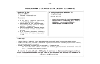 - 146 -
PROPORCIONAR ATENCIÓN DE REEVALUACIÓN Y SEGUIMIENTO
¾ Infección de oído
Después de 5 días:
• Reevaluar el problema del oído
Tratamiento
• Si hay dolor o tumefacción retroauricular:
referir URGENTEMENTE al hospital
• Infección aguda del oído: si el dolor de oído o
la supuración persisten, continúe con el mismo
antibiótico y refiera al hospital
• Infección crónica del oído: si después de 5 días
de secado el oído persiste la secreción, referir
al hospital
• Si no hay dolor ni supuración, completar el
tratamiento con cotrimoxazol, hasta completar
10 días
¾ Desnutrición Aguda Moderada sin
complicaciones
Después de 7 días
• Realizar el Seguimiento de acuerdo al FORMULARIO
DE SEGUIMIENTO NUTRICIONAL PARA NIÑOS/AS
DE 2 MESES A MENOR DE 5 AÑOS CON
DESNUTRICIÓN AGUDA MODERADA
¾ Talla baja
• Verificar si el niño o niña recibe el zinc según el esquema recomendado (si éste micronutriente ha sido indicado)
• Verificar si el niño o niña ha recibido la alimentación según las recomendaciones realizadas y negociar con la madre las
alternativas para mejorar la alimentación
• Evaluar la velocidad de crecimiento lineal en niños/as de 6 a 23 meses de edad
- Si el niño o niña, en dos controles sucesivos, cada dos meses, presenta velocidad de crecimiento inadecuada:
Referir a la UNI o al hospital para una evaluación
El personal de salud de la UNI o del hospital de referencia, es el único autorizado para repetir un
nuevo ciclo de suplementación con zinc, luego de una valoración más profunda y la realización de
exámenes complementarios.
 