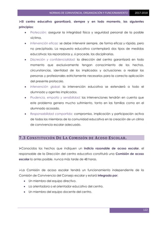 NORMAS DE CONVIVENCIA, ORGANIZACIÓN Y FUNCIONAMIENTO 2017-2018
122
El centro educativo garantizará, siempre y en todo momento, los siguientes
principios:
 Protección: asegurar la integridad física y seguridad personal de la posible
víctima.
 Intervención eficaz: se debe intervenir siempre, de forma eficaz y rápida, pero
no precipitada. La respuesta educativa contemplará dos tipos de medidas
educativas: las reparadoras y, si procede, las disciplinarias.
 Discreción y confidencialidad: la dirección del centro garantizará en todo
momento que exclusivamente tengan conocimiento de los hechos,
circunstancias, identidad de los implicados y actuaciones a realizar las
personas y profesionales estrictamente necesarios para la correcta aplicación
del presente protocolo.
 Intervención global: la intervención educativa se extenderá a todo el
alumnado y agentes implicados.
 Prudencia, empatía y sensibilidad: las intervenciones tendrán en cuenta que
este problema genera mucho sufrimiento, tanto en las familias como en el
alumnado acosado.
 Responsabilidad compartida: compromiso, implicación y participación activa
de todos los miembros de la comunidad educativa en la creación de un clima
de convivencia escolar adecuado.
7.3 CONSTITUCIÓN DE LA COMISIÓN DE ACOSO ESCOLAR.
Conocidos los hechos que indiquen un indicio razonable de acoso escolar, el
responsable de la Dirección del centro educativo constituirá una Comisión de acoso
escolar lo antes posible, nunca más tarde de 48 horas.
La Comisión de acoso escolar tendrá un funcionamiento independiente de la
Comisión de Convivencia del Consejo escolar y estará integrada por:
 Un miembro del equipo directivo.
 La orientadora o el orientador educativo del centro.
 Un miembro del equipo docente del centro.
 